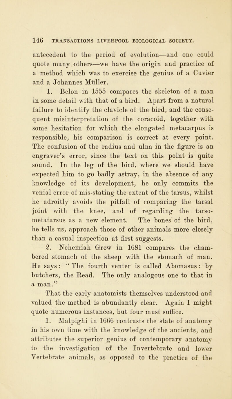 antecedent to the period of evolution—and one could quote many others—we have the origin and practice of a method which was to exercise the genius of a Cuvier and a Johannes Muller. 1. Belon in 1555 compares the skeleton of a man in some detail with that of a bird. Apart from a natural failure to identify the clavicle of the bird, and the conse- quent misinterpretation of the coracoid, together with some hesitation for which the elongated metacarpus is responsible, his comparison is correct at every point. The confusion of the radius and ulna in the figure is an engraver’s error, since the text on this point is quite sound. In the leg of the bird, where we should have expected him to go badly astray, in the absence of any knowledge of its development, he only commits the venial error of mis-stating the extent of the tarsus, whilst he adroitly avoids the pitfall of comparing the tarsal joint with the knee, and of regarding the tarso- metatarsus as a new element. The bones of the bird, he tells us, approach those of other animals more closely than a casual inspection at first suggests. 2. Nehemiah Grew in 1681 compares the cham- bered stomach of the sheep with the stomach of man. He says: * ‘ The fourth venter is called Abomasus: by butchers, the Read. The only analogous one to that in a man.” That the early anatomists themselves understood and valued the method is abundantly clear. Again I might quote numerous instances, but four must suffice. 1. Malpighi in 1666 contrasts the state of anatomy in his own time with the knowledge of the ancients, and attributes the superior genius of contemporary anatomy to the investigation of the Invertebrate and lower Vertebrate animals, as opposed to the practice of the