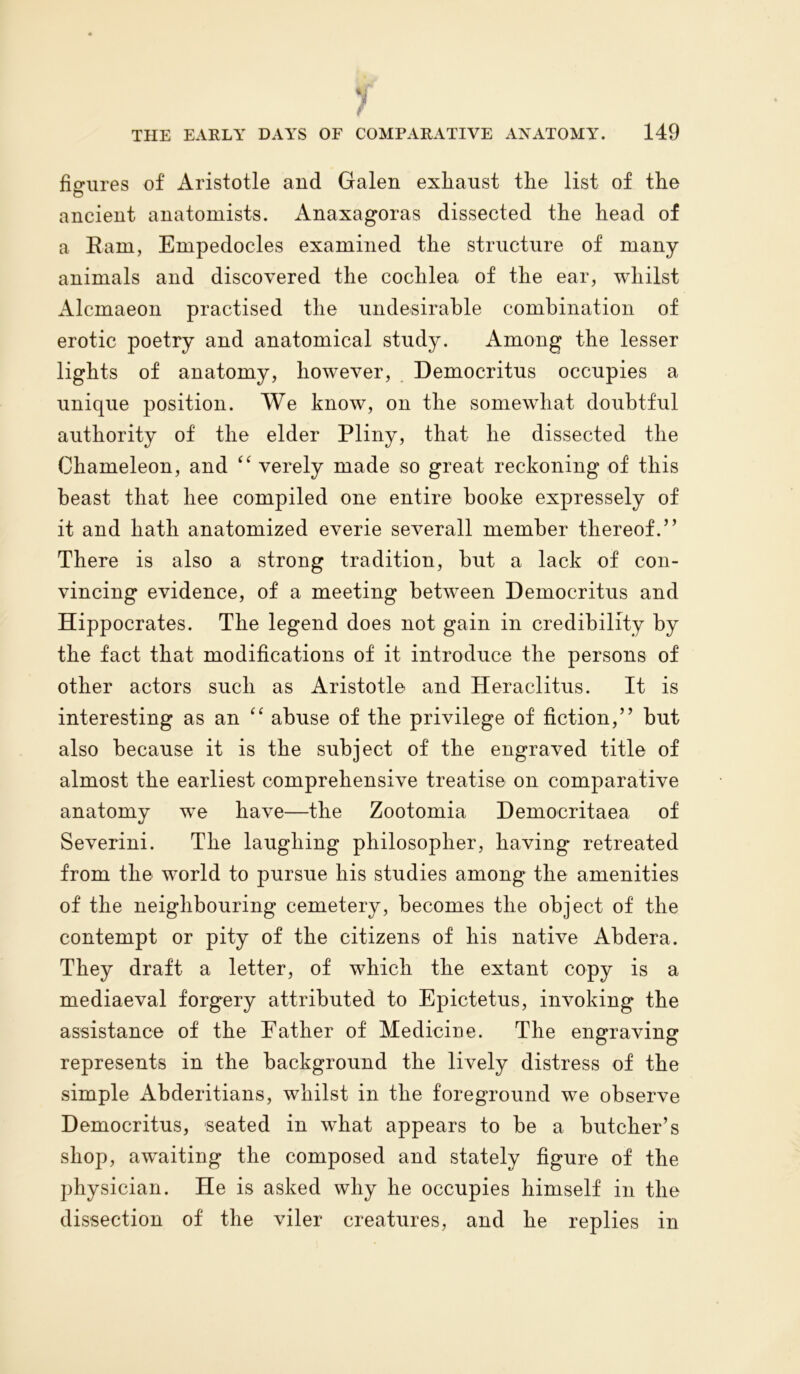 Adf* 'l F THE EARLY DAYS OF COMPARATIVE ANATOMY. 149 figures of Aristotle and Galen exliaust the list of the ancient anatomists. Anaxagoras dissected the head of a Earn, Empedocles examined the structure of many animals and discovered the cochlea of the ear, whilst Alcmaeon practised the undesirable combination of erotic poetry and anatomical study. Among the lesser lights of anatomy, however, Democritus occupies a unique position. We know, on the somewhat doubtful authority of the elder Pliny, that he dissected the Chameleon, and “ verely made so great reckoning of this beast that liee compiled one entire booke expressely of it and hath anatomized everie severall member thereof.” There is also a strong tradition, but a lack of con- vincing evidence, of a meeting between Democritus and Hippocrates. The legend does not gain in credibility by the fact that modifications of it introduce the persons of other actors such as Aristotle and Heraclitus. It is interesting as an “ abuse of the privilege of fiction,” but also because it is the subject of the engraved title of almost the earliest comprehensive treatise on comparative anatomy wre have—the Zootomia Democritaea of Severini. The laughing philosopher, having retreated from the world to pursue his studies among the amenities of the neighbouring cemetery, becomes the object of the contempt or pity of the citizens of his native Abdera. They draft a letter, of which the extant copy is a mediaeval forgery attributed to Epictetus, invoking the assistance of the Eather of Medicine. The engraving represents in the background the lively distress of the simple Abderitians, whilst in the foreground we observe Democritus, seated in wdiat appears to be a butcher’s shop, awaiting the composed and stately figure of the physician. He is asked why he occupies himself in the dissection of the viler creatures, and he replies in