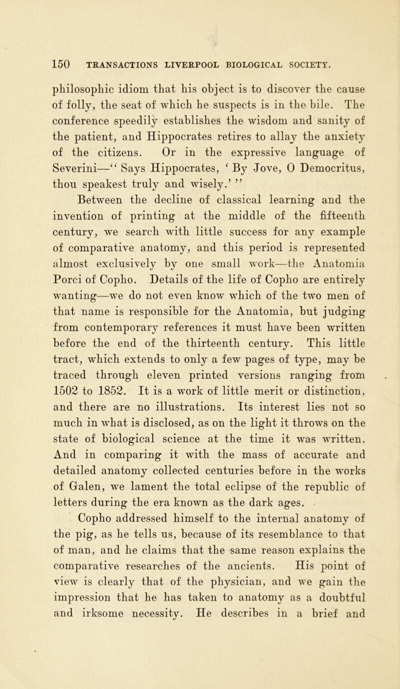 philosophic idiom that his object is to discover the cause of folly, the seat of which he suspects is in the bile. The conference speedily establishes the wisdom and sanity of the patient, and Hippocrates retires to allay the anxiety of the citizens. Or in the expressive language of Severini—“ Says Hippocrates, ‘ By Jove, 0 Democritus, thou speakest truly and wisely.’ ” Between the decline of classical learning and the invention of printing at the middle of the fifteenth century, we search with little success for any example of comparative anatomy, and this period is represented almost exclusively by one small work—the Anatomia Porci of Copho. Details of the life of Copho are entirely wanting—we do not even know which of the two men of that name is responsible for the Anatomia, but judging from contemporary references it must have been written before the end of the thirteenth century. This little tract, which extends to only a few pages of type, may be traced through eleven printed versions ranging from 1502 to 1852. It is a work of little merit or distinction, and there are no illustrations. Its interest lies not so much in what is disclosed, as on the light it throws on the state of biological science at the time it was written. And in comparing it with the mass of accurate and detailed anatomy collected centuries before in the wTorks of Galen, wTe lament the total eclipse of the republic of letters during the era known as the dark ages. Copho addressed himself to the internal anatomy of the pig, as he tells us, because of its resemblance to that of man, and he claims that the same reason explains the comparative researches of the ancients. His point of view is clearly that of the physician, and we gain the impression that he has taken to anatomy as a doubtful and irksome necessity. He describes in a brief and