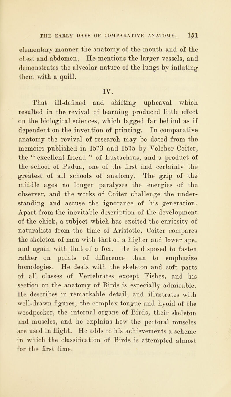 elementary manner tlie anatomy of the mouth and of the chest and abdomen. He mentions the larger vessels, and demonstrates the alveolar nature of the lungs by inflating them with a quill. IV. That ill-defined and shifting upheaval which resulted in the revival of learning produced little effect on the biological sciences, which lagged far behind as if dependent on the invention of printing. In comparative anatomy the revival of research may be dated from the memoirs published in 1573 and 1575 by Yolcher Coiter, the “ excellent friend ” of Eustachius, and a product of the school of Padua, one of the first and certainly the greatest of all schools of anatomy. The grip of the middle ages no longer paralyses the energies of the observer, and the works of Coiter challenge the under- standing and accuse the ignorance of his generation. Apart from the inevitable description of the development of the chick, a subject which has excited the curiosity of naturalists from the time of Aristotle, Coiter compares the skeleton of man with that of a higher and lower ape, and again with that of a fox. He is disposed to fasten rather on points of difference than to emphasize homologies. He deals with the skeleton and soft parts of all classes of Vertebrates except Fishes, and his section on the anatomy of Birds is especially admirable. He describes in remarkable detail, and illustrates with well-drawn figures, the complex tongue and hyoid of the woodpecker, the internal organs of Birds, their skeleton and muscles, and he explains how the pectoral muscles are used in flight. He adds to his achievements a scheme in which the classification of Birds is attempted almost for the first time.