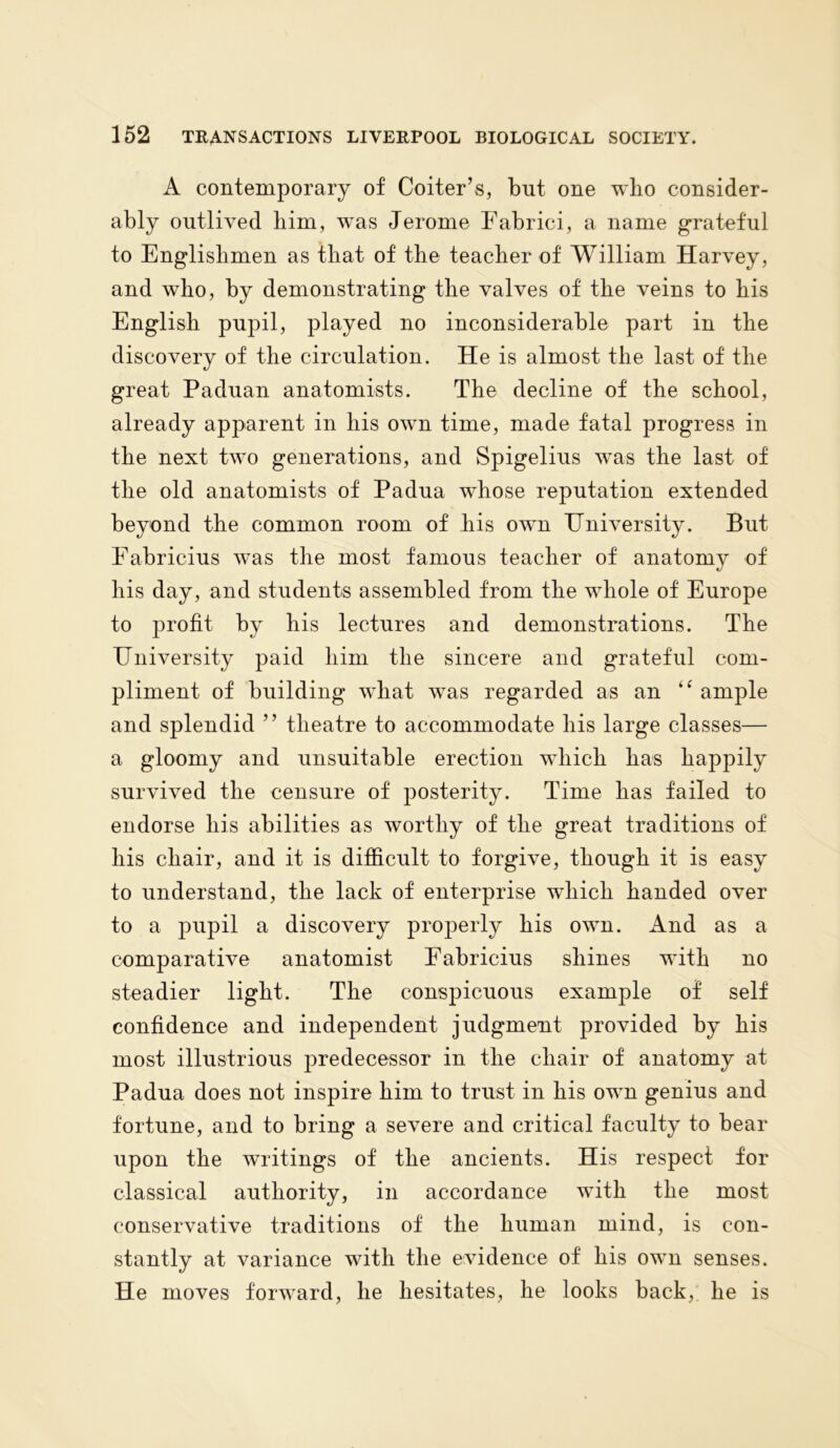 A contemporary of Coiter’s, but one wbo consider- ably outlived liim, was Jerome Fabrici, a name grateful to Englishmen as that of the teacher of William Harvey, and who, by demonstrating the valves of the veins to his English pupil, played no inconsiderable part in the discovery of the circulation. He is almost the last of the great Paduan anatomists. The decline of the school, already apparent in his own time, made fatal progress in the next two generations, and Spigelius was the last of the old anatomists of Padua whose reputation extended beyond the common room of his own University. But Fabricius was the most famous teacher of anatomy of his day, and students assembled from the whole of Europe to profit by his lectures and demonstrations. The University paid him the sincere and grateful com- pliment of building what was regarded as an “ ample and splendid ” theatre to accommodate his large classes— a gloomy and unsuitable erection which has happily survived the censure of posterity. Time has failed to endorse liis abilities as worthy of the great traditions of his chair, and it is difficult to forgive, though it is easy to understand, the lack of enterprise which handed over to a pupil a discovery properly his own. And as a comparative anatomist Fabricius shines with no steadier light. The conspicuous example of self confidence and independent judgment provided by his most illustrious predecessor in the chair of anatomy at Padua does not inspire him to trust in his own genius and fortune, and to bring a severe and critical faculty to bear upon the writings of the ancients. His respect for classical authority, in accordance with the most conservative traditions of the human mind, is con- stantly at variance with the evidence of his own senses. He moves forward, he hesitates, he looks back, he is