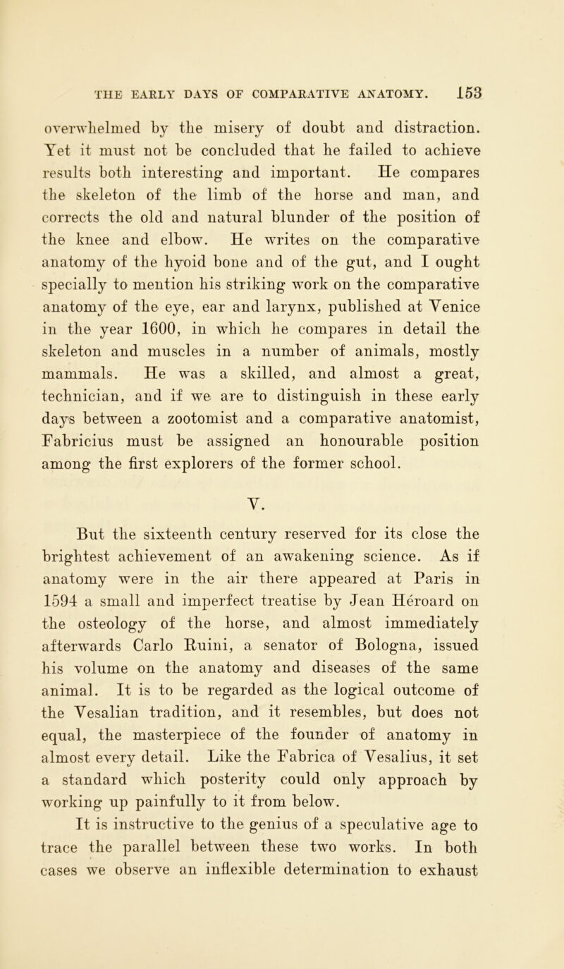 overwhelmed by the misery of doubt and distraction. Yet it must not be concluded that he failed to achieve results both interesting and important. He compares the skeleton of the limb of the horse and man, and corrects the old and natural blunder of the position of the knee and elbow. He writes on the comparative anatomy of the hyoid bone and of the gut, and I ought specially to mention his striking work on the comparative anatomy of the eye, ear and larynx, published at Venice in the year 1600, in which he comjiares in detail the skeleton and muscles in a number of animals, mostly mammals. He was a skilled, and almost a great, technician, and if we are to distinguish in these early days between a zootomist and a comparative anatomist, Fabricius must be assigned an honourable position among the first explorers of the former school. V. But the sixteenth century reserved for its close the brightest achievement of an awakening science. As if anatomy were in the air there appeared at Paris in 1594 a small and imperfect treatise by Jean Heroard on the osteology of the horse, and almost immediately afterwards Carlo B/uini, a senator of Bologna, issued his volume on the anatomy and diseases of the same animal. It is to be regarded as the logical outcome of the Vesalian tradition, and it resembles, but does not equal, the masterpiece of the founder of anatomy in almost every detail. Like the Fabrica of Vesalius, it set a standard which posterity could only approach by working up painfully to it from below. It is instructive to the genius of a speculative age to trace the parallel between these two works. In both cases we observe an inflexible determination to exhaust