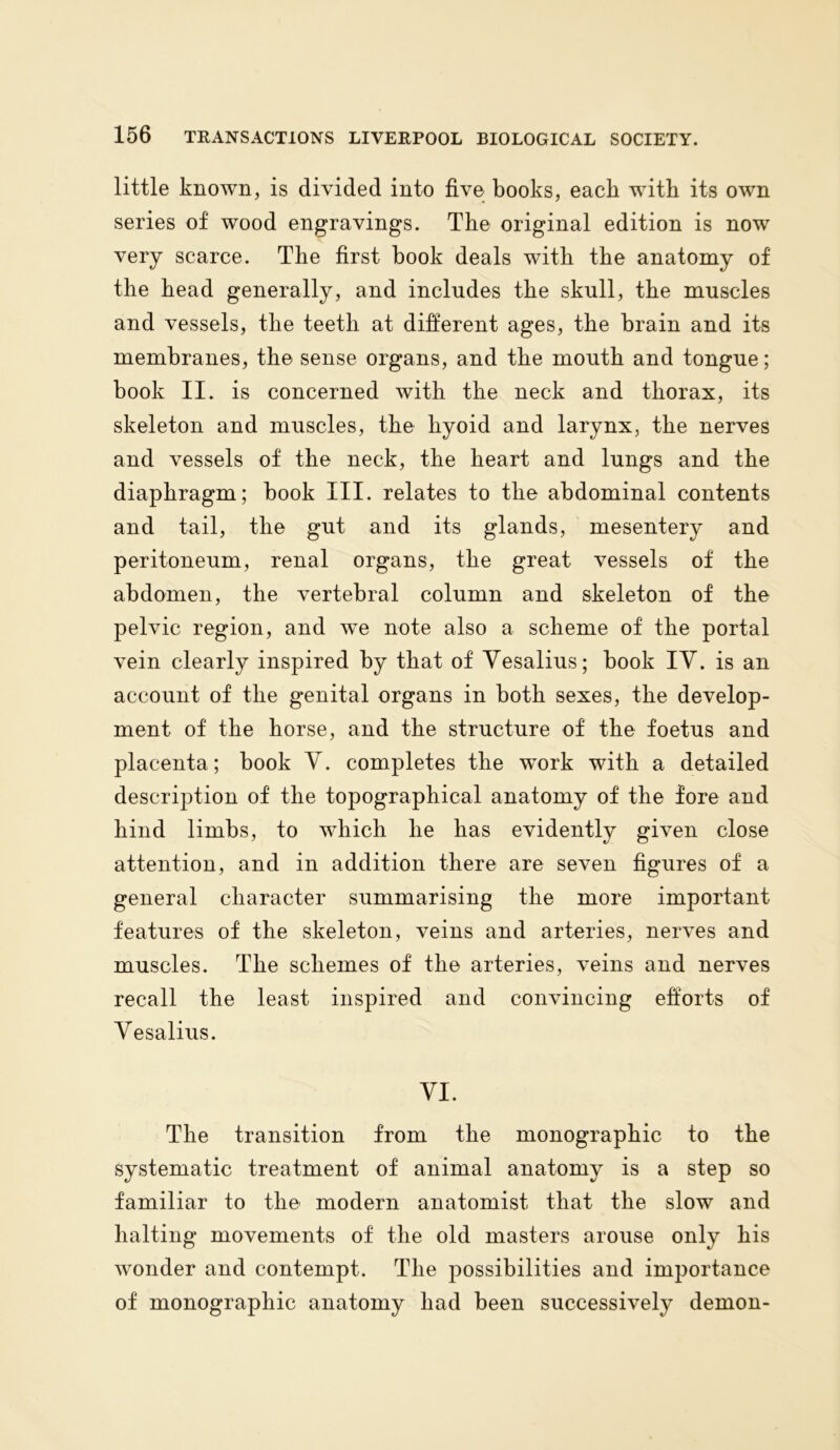 little known, is divided into five books, each with its own series of wood engravings. The original edition is now very scarce. The first book deals with the anatomy of the head generally, and includes the skull, the muscles and vessels, the teeth at different ages, the brain and its membranes, the sense organs, and the mouth and tongue; book II. is concerned with the neck and thorax, its skeleton and muscles, the hyoid and larynx, the nerves and vessels of the neck, the heart and lungs and the diaphragm; book III. relates to the abdominal contents and tail, the gut and its glands, mesentery and peritoneum, renal organs, the great vessels of the abdomen, the vertebral column and skeleton of the pelvic region, and we note also a scheme of the portal vein clearly inspired by that of Vesalius; book IY. is an account of the genital organs in both sexes, the develop- ment of the horse, and the structure of the foetus and placenta; book Y. completes the wTork with a detailed description of the topographical anatomy of the fore and hind limbs, to which he has evidently given close attention, and in addition there are seven figures of a general character summarising the more important features of the skeleton, veins and arteries, nerves and muscles. The schemes of the arteries, veins and nerves recall the least inspired and convincing efforts of Yesalius. VI. The transition from the monographic to the systematic treatment of animal anatomy is a step so familiar to the modern anatomist that the slow and halting movements of the old masters arouse only his wonder and contempt. The possibilities and importance of monographic anatomy had been successively demon-