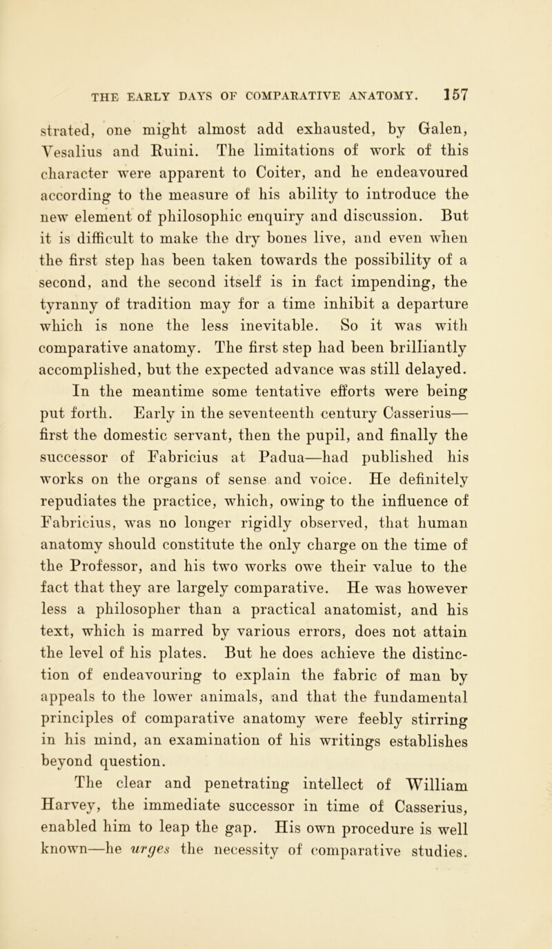 strafed, on© might almost add exhausted, by Galen, Vesalius and Ruini. The limitations of work of this character were apparent to Coiter, and he endeavoured according to the measure of his ability to introduce the new element of philosophic enquiry and discussion. But it is difficult to make the dry hones live, and even when the first step has been taken towards the possibility of a second, and the second itself is in fact impending, the tyranny of tradition may for a time inhibit a departure which is none the less inevitable. So it was with comparative anatomy. The first step had been brilliantly accomplished, but the expected advance was still delayed. In the meantime some tentative efforts were being put forth. Early in the seventeenth century Casserius— first the domestic servant, then the pupil, and finally the successor of Fabricius at Padua—had published his works on the organs of sense and voice. He definitely repudiates the practice, which, owing to the influence of Fabricius, was no longer rigidly observed, that human anatomy should constitute the only charge on the time of the Professor, and his two works owe their value to the fact that they are largely comparative. He was however less a philosopher than a practical anatomist, and his text, which is marred by various errors, does not attain the level of his plates. But he does achieve the distinc- tion of endeavouring to explain the fabric of man by appeals to the lower animals, and that the fundamental principles of comparative anatomy were feebly stirring in his mind, an examination of his writings establishes beyond question. The clear and penetrating intellect of William Harvey, the immediate successor in time of Casserius, enabled him to leap the gap. His own procedure is well known—he urges the necessity of comparative studies.