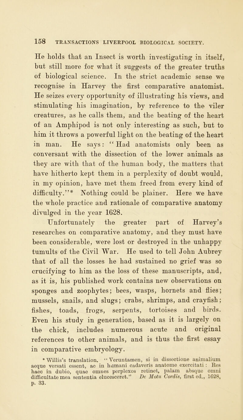 He holds that an Insect is worth investigating in itself, but still more for what it suggests of the greater truths of biological science. In the strict academic sense we recognise in Harvey the first comparative anatomist. He seizes every opportunity of illustrating his views, and stimulating his imagination, by reference to the viler creatures, as he calls them, and the beating of the heart of an Amphipod is not only interesting as such, but to him it throws a powerful light on the beating of the heart in man. He says: “ Had anatomists only been as conversant with the dissection of the lower animals as they are with that of the human body, the matters that have hitherto kept them in a perplexity of doubt would, in my opinion, have met them freed from every kind of difficulty.”* Nothing could be plainer. Here we have the whole practice and rationale of comparative anatomy divulged in the year 1628. Unfortunately the greater part of Harvey’s researches on comparative anatomy, and they must have been considerable, were lost or destroyed in the unhappy tumults of the Civil War. He used to tell John Aubrey that of all the losses he had sustained no grief was so crucifying to him as the loss of these manuscripts, and, as it is, his published work contains new observations on sponges and zoophytes; bees, wasps, hornets and flies; mussels, snails, and slugs; crabs, shrimps, and crayfish; fishes, toads, frogs, serpents, tortoises and birds. Even his study in generation, based as it is largely on the chick, includes numerous acute and original references to other animals, and is thus the first essay in comparative embryology. * Willis’s translation. “ Veruntamen, si in dissectione animalium aeque versati essent, ac in hamani cadaveris anatome exercitati : Res haec in dubio, qnae omnes perplexos retinet, palam absque omni difficultate mea sententia elucesceret.” De Motu Cordis, first ed., 1628, p. 33.