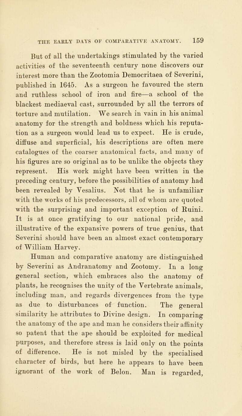 But of all the undertakings stimulated by the varied activities of the seventeenth century none discovers our interest more than the Zootomia Democritaea of Severini, published in 1645. As a surgeon he favoured the stern and ruthless school of iron and fire—a school of the blackest mediaeval cast, surrounded by all the terrors of torture and mutilation. We search in vain in his animal anatomy for the strength and boldness which his reputa- tion as a surgeon would lead us to expect. He is crude, diffuse and superficial, his descriptions are often mere catalogues of the coarser anatomical facts, and many of his figures are so original as to be unlike the objects they represent. His work might have been written in the preceding century, before the possibilities of anatomy had been revealed by Yesalius. Not that he is unfamiliar with the works of his predecessors, all of whom are quoted with the surprising and important exception of Ruini. It is at once gratifying to our national pride, and illustrative of the expansive powers of true genius, that Severini should have been an almost exact contemporary of William Harvey. Human and comparative anatomy are distinguished by Severini as Andranatomy and Zootomy. In a long general section, which embraces also the anatomy of plants, he recognises the unity of the Vertebrate animals, including man, and regards divergences from the type as due to disturbances of function. The general similarity he attributes to Divine design. In comparing the anatomy of the ape and man he considers their affinity so patent that the ape should be exploited for medical purposes, and therefore stress is laid only on the points of difference. He is not misled by the specialised character of birds, but here he appears to have been ignorant of the work of Belon. Man is regarded,