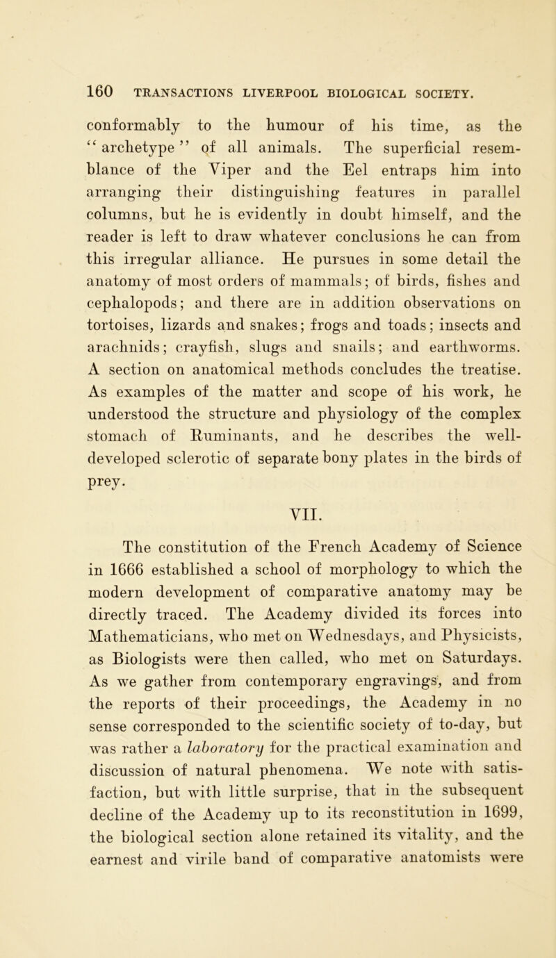 conformably to the humour of his time, as the “ archetype ” of all animals. The superficial resem- blance of the Viper and the Eel entraps him into arranging their distinguishing features in parallel columns, but he is evidently in doubt himself, and the reader is left to draw whatever conclusions he can from this irregular alliance. He pursues in some detail the anatomy of most orders of mammals; of birds, fishes and cephalopods; and there are in addition observations on tortoises, lizards and snakes; frogs and toads; insects and arachnids; crayfish, slugs and snails; and earthworms. A section on anatomical methods concludes the treatise. As examples of the matter and scope of his work, he understood the structure and physiology of the complex stomach of Ruminants, and he describes the well- developed sclerotic of separate bony plates in the birds of prey. VII. The constitution of the French Academy of Science in 1666 established a school of morphology to which the modern development of comparative anatomy may be directly traced. The Academy divided its forces into Mathematicians, who met on Wednesdays, and Physicists, as Biologists were then called, who met on Saturdays. As we gather from contemporary engravings, and from the reports of their proceedings, the Academy in no sense corresponded to the scientific society of to-day, but was rather a laboratory for the practical examination and discussion of natural phenomena. We note with satis- faction, but with little surprise, that in the subsequent decline of the Academy up to its reconstitution in 1699, the biological section alone retained its vitality, and the earnest and virile band of comparative anatomists were