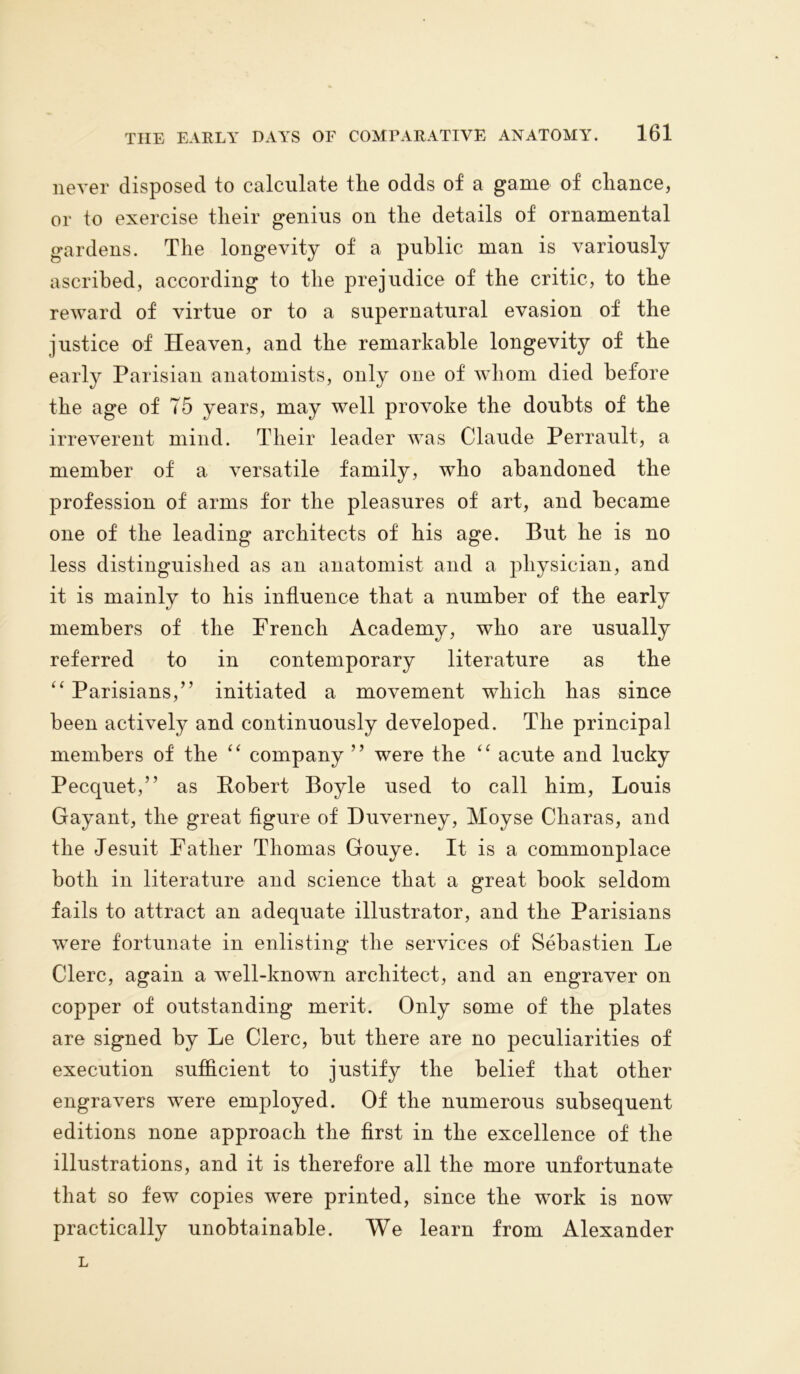 never disposed to calculate the odds of a game of cliance, or to exercise their genius on the details of ornamental gardens. The longevity of a public man is variously ascribed, according to the prejudice of the critic, to the reward of virtue or to a supernatural evasion of the justice of Heaven, and the remarkable longevity of the early Parisian anatomists, only one of whom died before the age of T5 years, may well provoke the doubts of the irreverent mind. Their leader was Claude Perrault, a member of a versatile family, who abandoned the profession of arms for the pleasures of art, and became one of the leading architects of his age. But he is no less distinguished as an anatomist and a physician, and it is mainly to his influence that a number of the early members of the French Academy, who are usually referred to in contemporary literature as the “ Parisians,” initiated a movement which has since been actively and continuously developed. The principal members of the “ company ” were the “ acute and lucky Pecquet,” as Robert Boyle used to call him, Louis Gay ant, the great figure of Duverney, Moyse Cliaras, and the Jesuit Father Thomas Gouye. It is a commonplace both in literature and science that a great book seldom fails to attract an adequate illustrator, and the Parisians wTere fortunate in enlisting the services of Sebastien Le Clerc, again a well-known architect, and an engraver on copper of outstanding merit. Only some of the plates are signed by Le Clerc, but there are no peculiarities of execution sufficient to justify the belief that other engravers were employed. Of the numerous subsequent editions none approach the first in the excellence of the illustrations, and it is therefore all the more unfortunate that so few copies were printed, since the work is now practically unobtainable. We learn from Alexander L