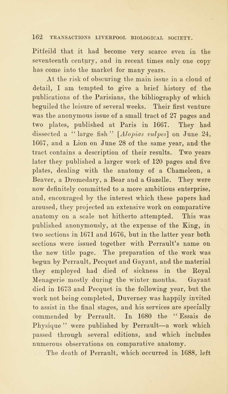 Pitfeild that it had become very scarce even in the seventeenth century, and in recent times only one copy has come into the market for many years. At the risk of obscuring the main issue in a cloud of detail, I am tempted to give a brief history of the publications of the Parisians, the bibliography of which beguiled the leisure of several weeks. Their first venture was the anonymous issue of a small tract of 27 pages and two plates, published at Paris in 1667. They had dissected a “large fish” \Alopias vulpes] on June 24, 1667, and a Lion on June 28 of the same year, and the tract contains a description of their results. Two years later they published a larger work of 120 pages and five plates, dealing with the anatomy of a Chameleon, a Beaver, a Dromedary, a Bear and a Gazelle. They were now definitely committed to a more ambitious enterprise, and, encouraged by the interest which these papers had aroused, they projected an extensive work on comparative anatomy on a scale not hitherto attempted. This was published anonymously, at the expense of the King, in two sections in 1671 and 1676, but in the latter year both sections were issued together with Perrault’s name on the new title page. The preparation of the work was begun by Perrault, Pecquet and Gayant, and the material they employed had died of sickness in the Royal Menagerie mostly during the winter months. Gayant died in 1673 and Pecquet in the following year, but the work not being completed, Duverney was happily invited to assist in the final stages, and his services are specially commended by Perrault. In 1680 the “ Essais de Physique” were published by Perrault—a work which passed through several editions, and which includes numerous observations on comparative anatomy. The death of Perrault, which occurred in 1688, left