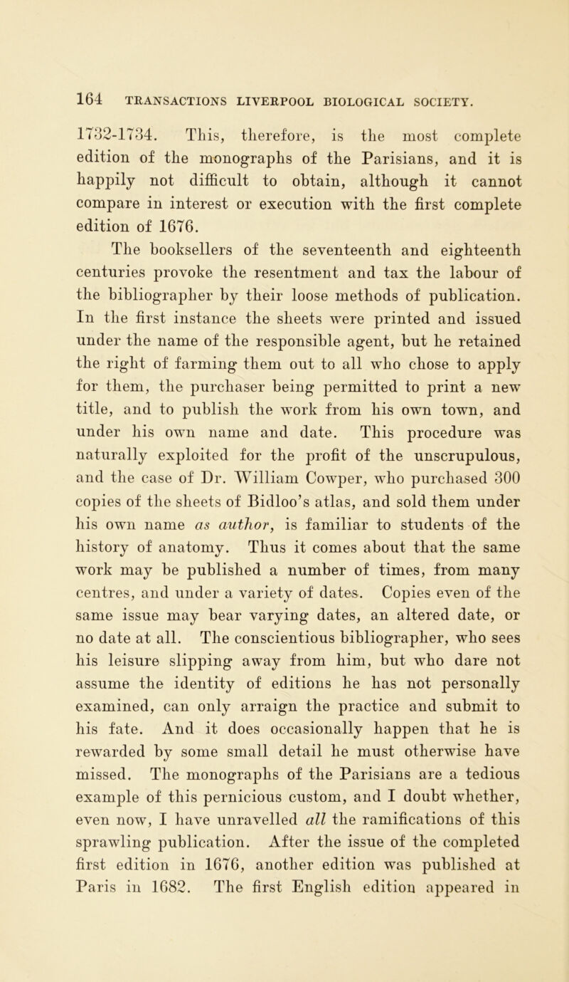 1732-1734. This, therefore, is the most complete edition of the monographs of the Parisians, and it is happily not difficult to obtain, although it cannot compare in interest or execution with the first complete edition of 1676. The booksellers of the seventeenth and eighteenth centuries provoke the resentment and tax the labour of the bibliographer by their loose methods of publication. In the first instance the sheets were printed and issued under the name of the responsible agent, but he retained the right of farming them out to all who chose to apply for them, the purchaser being permitted to print a new title, and to publish the work from his own town, and under his own name and date. This procedure was naturally exploited for the profit of the unscrupulous, and the case of Dr. William Cowper, who purchased 300 copies of the sheets of Bidloo’s atlas, and sold them under his own name as author, is familiar to students of the history of anatomy. Thus it comes about that the same work may be published a number of times, from many centres, and under a variety of dates. Copies even of the same issue may bear varying dates, an altered date, or no date at all. The conscientious bibliographer, who sees his leisure slipping away from him, but who dare not assume the identity of editions he has not personally examined, can only arraign the practice and submit to his fate. And it does occasionally happen that he is rewarded by some small detail he must otherwise have missed. The monographs of the Parisians are a tedious example of this pernicious custom, and I doubt whether, even now, I have unravelled all the ramifications of this sprawling publication. After the issue of the completed first edition in 1676, another edition was published at Paris in 1682. The first English edition appeared in