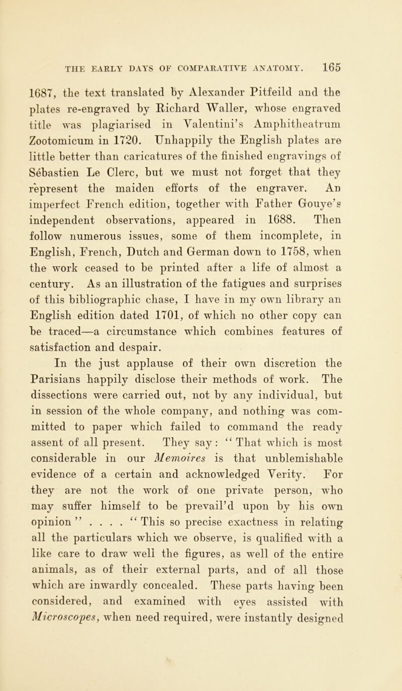 1687, the text translated by Alexander Pitfeild and the plates re-engraved by Richard Waller, whose engraved title was plagiarised in Valentini’s Amphitheatrum Zootoinicum in 1720. Unhappily the English plates are little better than caricatures of the finished engravings of Sebastien Le Clerc, but we must not forget that they represent the maiden efforts of the engraver. An imperfect French edition, together with Father Gouye’s independent observations, appeared in 1688. Then follow numerous issues, some of them incomplete, in English, French, Dutch and German down to 1758, when the work ceased to be printed after a life of almost a century. As an illustration of the fatigues and surprises of this bibliographic chase, I have in my own library an English edition dated 1701, of which no other copy can be traced—a circumstance which combines features of satisfaction and despair. In the just applause of their own discretion the Parisians happily disclose their methods of work. The dissections were carried out, not by any individual, but in session of the whole company, and nothing was com- mitted to paper which failed to command the ready assent of all present. They say: “ That which is most considerable in our Memoires is that unblemishable evidence of a certain and acknowledged Verity. For they are not the work of one private person, who may suffer himself to be prevail’d upon by his own opinion” .... “ This so precise exactness in relating all the particulars which we observe, is qualified with a like care to draw well the figures, as well of the entire animals, as of their external parts, and of all those which are inwardly concealed. These parts having been considered, and examined with eyes assisted with Microscopes, when need required, were instantly designed