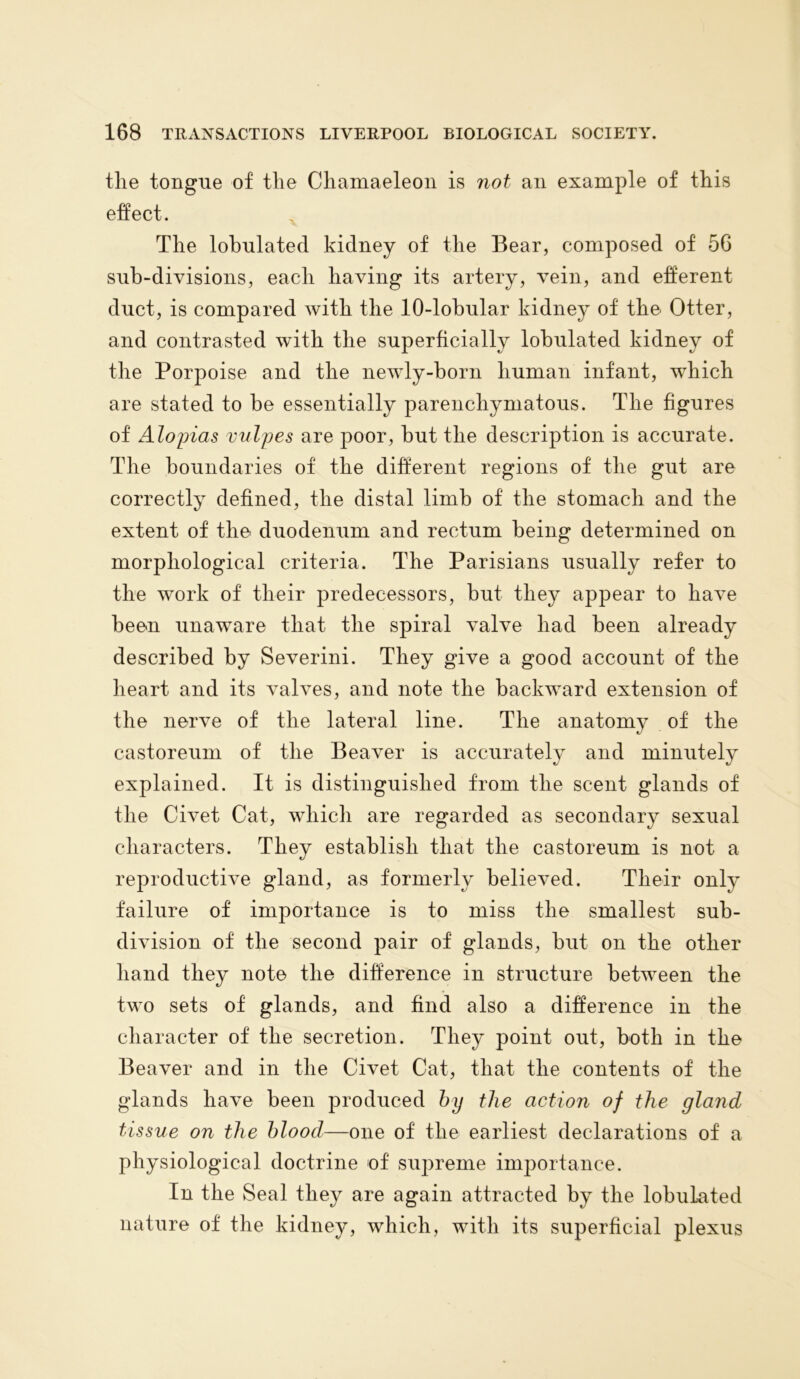 the tongue of the Chamaeleon is not an example of this effect. The lobulated kidney of the Bear, composed of 56 sub-divisions, each having its artery, vein, and efferent duct, is compared with the 10-lobular kidney of the Otter, and contrasted with the superficially lobulated kidney of the Porpoise and the newly-born human infant, which are stated to be essentially parenchymatous. The figures of Alopias vulpes are poor, but the description is accurate. The boundaries of the different regions of the gut are correctly defined, the distal limb of the stomach and the extent of the duodenum and rectum being determined on morphological criteria. The Parisians usually refer to the work of their predecessors, but they appear to have been unaware that the spiral valve had been already described by Severini. They give a good account of the heart and its valves, and note the backward extension of the nerve of the lateral line. The anatomy of the castoreum of the Beaver is accurately and minutely explained. It is distinguished from the scent glands of the Civet Cat, which are regarded as secondary sexual characters. They establish that the castoreum is not a reproductive gland, as formerly believed. Their only failure of importance is to miss the smallest sub- division of the second pair of glands, but on the other hand they note the difference in structure between the two sets of glands, and find also a difference in the character of the secretion. They point out, both in the Beaver and in the Civet Cat, that the contents of the glands have been produced by the action of the gland tissue on the blood—one of the earliest declarations of a physiological doctrine of' supreme importance. In the Seal they are again attracted by the lobulated nature of the kidney, which, with its superficial plexus