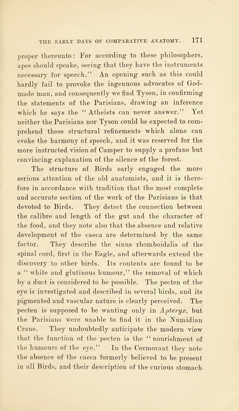 proper thereunto : For according to these philosophers, apes should speake, seeing that they have the instruments necessary for speech.” An opening such as this could hardly fail to provoke the ingenuous advocates of God- rnade man, and consequently we find Tyson, in confirming the statements of the Parisians, drawing an inference which he says the “ Atheists can never answer.” Yet neither the Parisians nor Tyson could be expected to com- prehend those structural refinements which alone can evoke the harmony of speech, and it was reserved for the more instructed vision of Camper to supply a profane but convincing explanation of the silence of the forest. The structure of Birds early engaged the more serious attention of the old anatomists, and it is there- fore in accordance with tradition that the most complete and accurate section of the work of the Parisians is that devoted to Birds. They detect the connection between the calibre and length of the gut and the character of the food, and they note also that the absence and relative development of the caeca are determined by the same factor. They describe the sinus rhomboidalis of the spinal cord, first in the Eagle, and afterwards extend the discovery to other birds. Its contents are found to be a “ white and glutinous humour,” the removal of which by a duct is considered to be possible. The pecten of the eye is investigated and described in several birds, and its pigmented and vascular nature is clearly perceived. The pecten is supposed to be wanting only in Apteryx, but the Parisians were unable to find it in the Numidian Crane. They undoubtedly anticipate the modern view that the function of the pecten is the “nourishment of the humours of the eye.” In the Cormorant they note the absence of the caeca formerly believed to be present in all Birds, and their description of the curious stomach