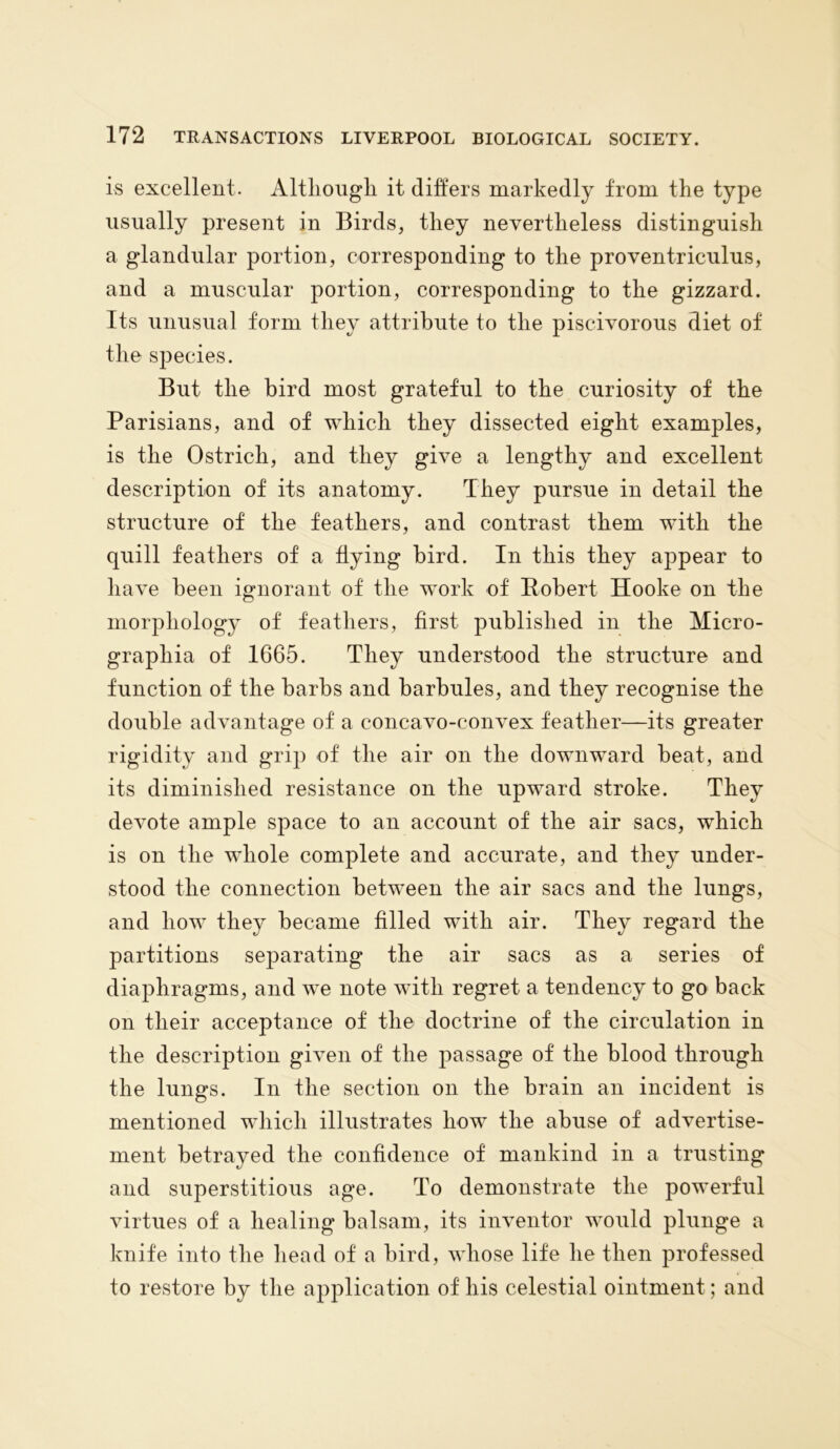 is excellent. Although, it differs markedly from the type usually present in Birds, they nevertheless distinguish a glandular portion, corresponding to the proventriculus, and a muscular portion, corresponding to the gizzard. Its unusual form they attribute to the piscivorous diet of the species. But the bird most grateful to the curiosity of the Parisians, and of which they dissected eight examples, is the Ostrich, and they give a lengthy and excellent description of its anatomy. They pursue in detail the structure of the feathers, and contrast them with the quill feathers of a flying bird. In this they appear to have been ignorant of the work of Robert Hooke on the morphology of feathers, first published in the Micro- grapliia of 1665. They understood the structure and function of the barbs and barbules, and they recognise the double advantage of a concavo-convex feather—its greater rigidity and grip of the air on the downward beat, and its diminished resistance on the upward stroke. They devote ample space to an account of the air sacs, which is on the whole complete and accurate, and they under- stood the connection between the air sacs and the lungs, and how they became filled with air. They regard the partitions separating the air sacs as a series of diaphragms, and we note with regret a tendency to go back on their acceptance of the doctrine of the circulation in the description given of the passage of the blood through the lungs. In the section on the brain an incident is mentioned which illustrates how the abuse of advertise- ment betrayed the confidence of mankind in a trusting and superstitious age. To demonstrate the powerful virtues of a healing balsam, its inventor would plunge a knife into the head of a bird, whose life he then professed to restore by the application of his celestial ointment; and