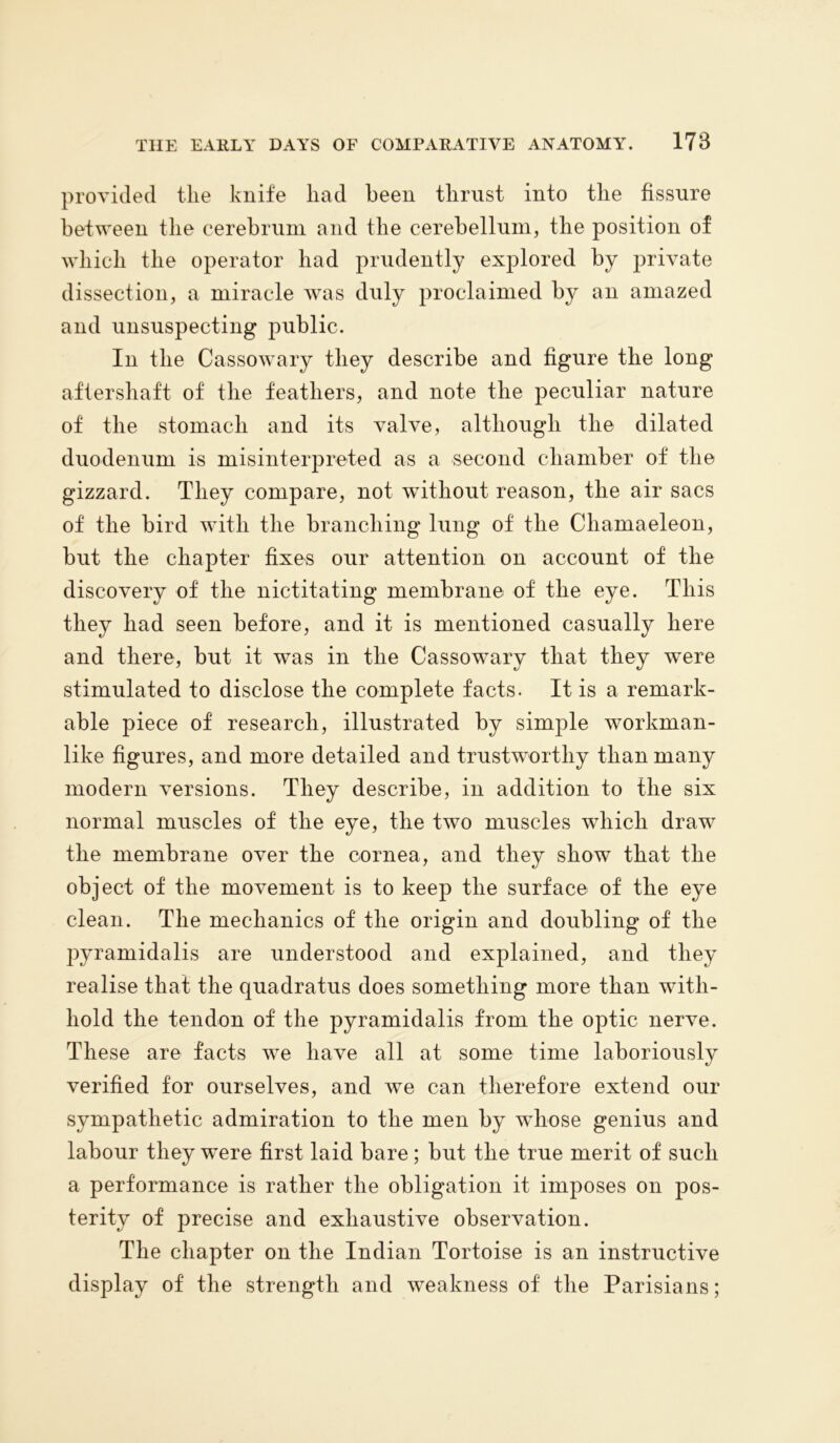 provided the knife liad been thrust into the fissure between the cerebrum and the cerebellum, the position of which the operator had prudently explored by private dissection, a miracle was duly proclaimed by an amazed and unsuspecting public. In the Cassowary they describe and figure the long aftershaft of the feathers, and note the peculiar nature of the stomach and its valve, although the dilated duodenum is misinterpreted as a second chamber of the gizzard. They compare, not without reason, the air sacs of the bird with the branching lung of the Chamaeleon, but the chapter fixes our attention on account of the discovery of the nictitating membrane of the eye. This they had seen before, and it is mentioned casually here and there, but it was in the Cassowary that they wTere stimulated to disclose the complete facts. It is a remark- able piece of research, illustrated by simple workman- like figures, and more detailed and trustworthy than many modern versions. They describe, in addition to the six normal muscles of the eye, the two muscles which draw the membrane over the cornea, and they show that the object of the movement is to keep the surface of the eye clean. The mechanics of the origin and doubling of the pyramidalis are understood and explained, and they realise that the quadratus does something more than with- hold the tendon of the pyramidalis from the optic nerve. These are facts we have all at some time laboriously verified for ourselves, and we can therefore extend our sympathetic admiration to the men by whose genius and labour they were first laid bare ; but the true merit of such a performance is rather the obligation it imposes on pos- terity of precise and exhaustive observation. The chapter on the Indian Tortoise is an instructive display of the strength and weakness of the Parisians;