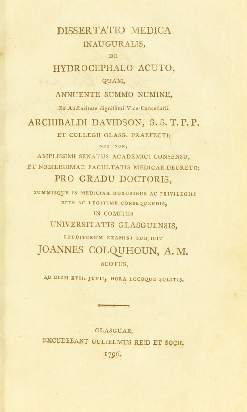 INAUGURALTS, DE HYDROCEPHALO ACUTO, QUAM, ANNUENTE SUMMO NUMINE, Ex Audloritate digniffimi Vice-Cancellarii ARCHIBALDI DAVIDSON, S. S. T. P. P. ET COLLEGII GLASG. PRAEFECTI; NEC NON, AMPLISSIMI SENATUS ACADEMICI CONSENSU, ET NOBILISSIMAE FACULTATIS MEDICAE DECRETO; PRO GRADU DOCTORIS, SUMMISQUE IN MEDICINA HONORIBUS AC PRIVILEGIIS RITE AC LEGITIME CONSEQUENDIS, IN COMITIIS UNIVERSITATIS GLASGUENSIS, ERUDITORUM EXAMINI SUBJICIT JOANNES COLQUHOUN, A. M. SCOTUS, 4P DIEM XVII. JUNII, HORA LOCOQUE SOLITIS. GLASGUAE, EXCUDEBANT GULIELMUS RE1D ET SOCII.