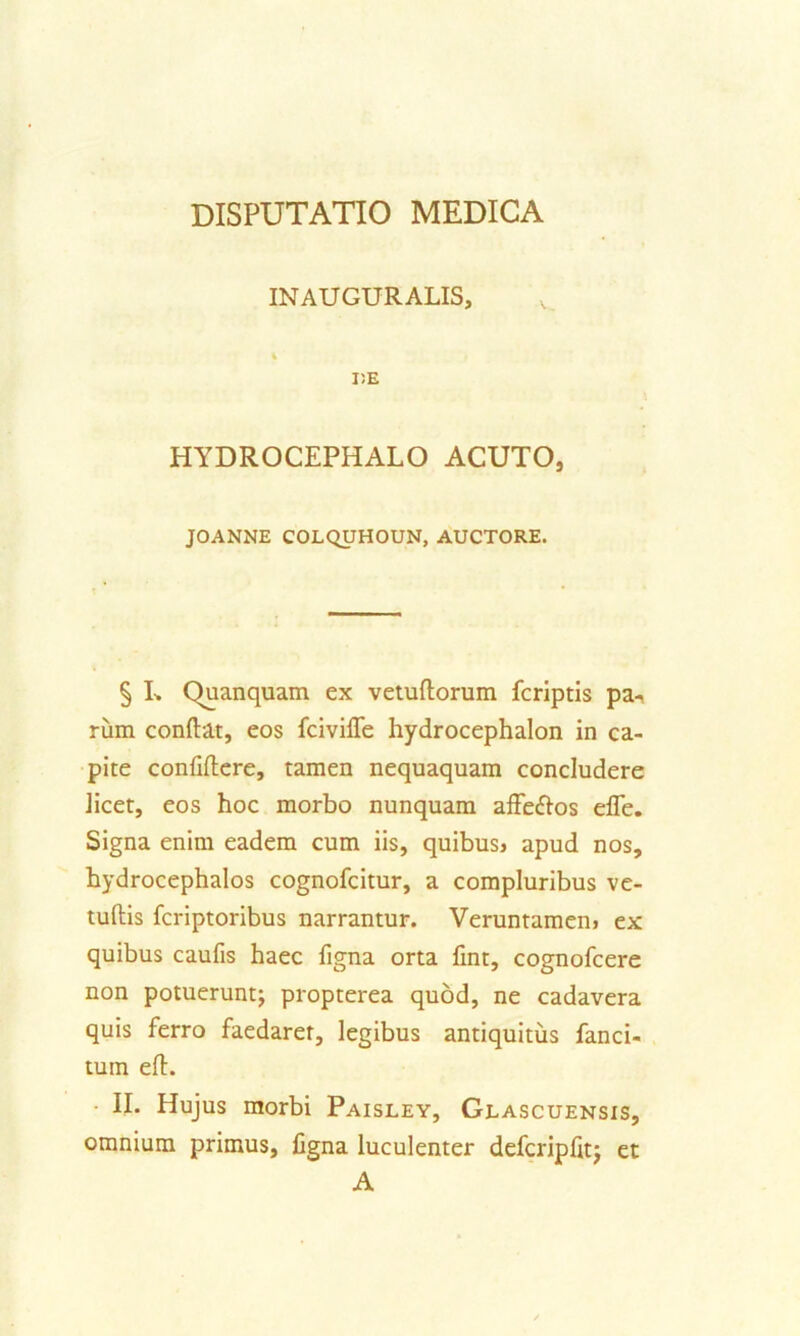 INAUGURALIS, I)E HYDROCEPHALO ACUTO, JOANNE COLQUHOUN, AUCTORE. § I-. Quanquam ex vetuliorum fcriptis pa- rum conftat, eos fcivifle hydrocephalon in ca- pite confiflere, tamen nequaquam concludere licet, eos hoc morbo nunquam affeflos efle. Signa enim eadem cum iis, quibus> apud nos, hydrocephalos cognofcitur, a compluribus ve- tuftis fcriptoribus narrantur. Veruntamen> ex quibus caufis haec figna orta fint, cognofcere non potuerunt; propterea quod, ne cadavera quis ferro faedarer, legibus antiquitus fanci- tuin efl. II. Hujus morbi Paisley, Glascuensis, omnium primus, figna luculenter defcripfit; et A