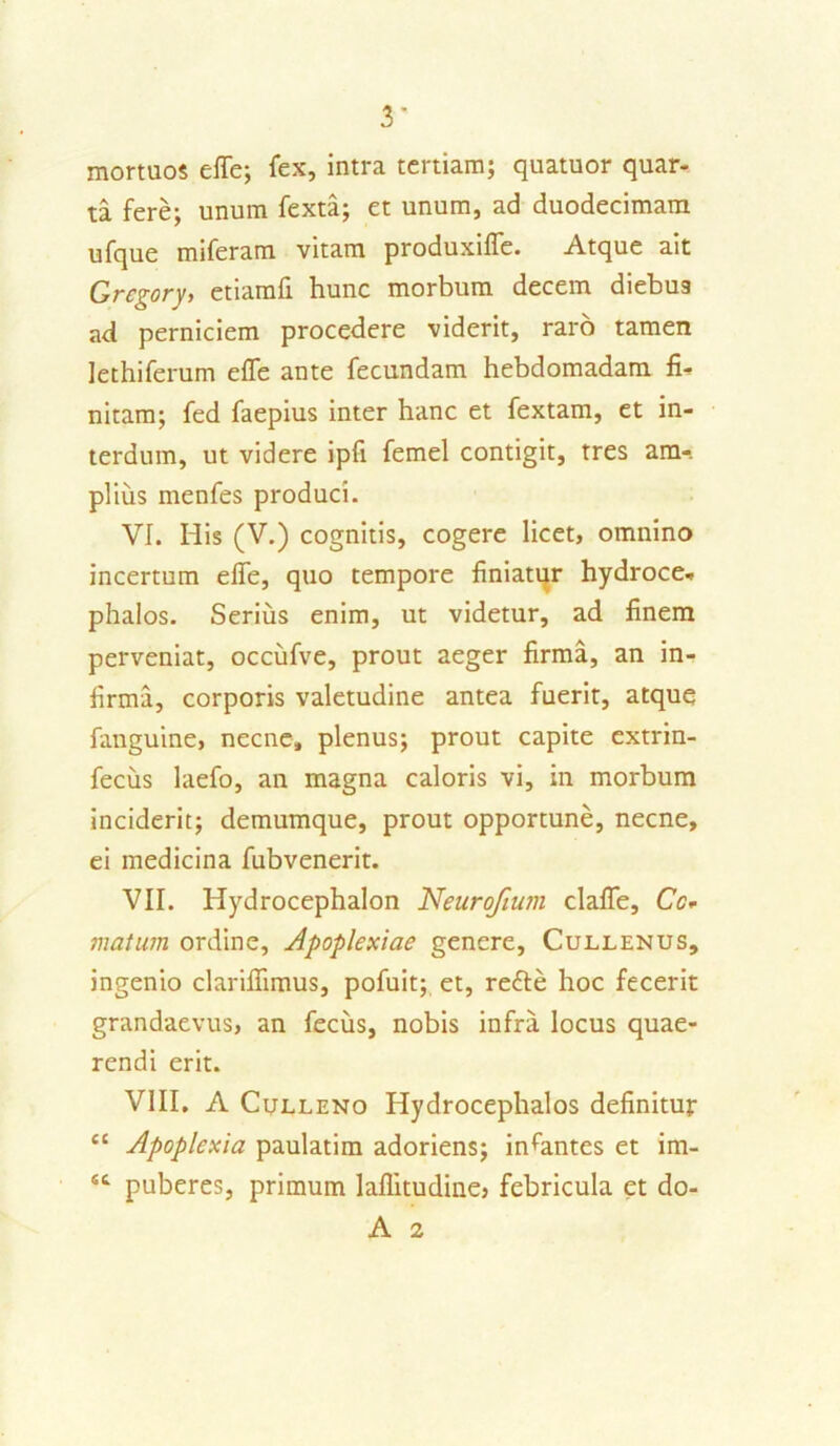 mortuos effe; fex, intra tertiam; quatuor quar- ta fere; unum fexta; et unum, ad duodecimam ufque miferam vitam produxiffe. Atque ait Grcgory, etiamfi hunc morbum decem diebus ad perniciem procedere viderit, raro tamen lethiferum effe ante fecundam hebdomadam fi- nitam; fed faepius inter hanc et fextam, et in- terdum, ut videre ipfi femel contigit, tres am-. piius menfes produci. VI. His (V.) cognitis, cogere licet, omnino incertum effe, quo tempore finiatur hydroce- phalos. Serius enim, ut videtur, ad finem perveniat, occufve, prout aeger firma, an in- firma, corporis valetudine antea fuerit, atque fanguine, necne, plenus; prout capite extrin- fecus laefo, an magna caloris vi, in morbum inciderit; demumque, prout opportune, necne, ei medicina fubvenerit. VII. Hydrocephalon Neurofium claffe, Cc* matum ordine, Apoplexiae genere, Cullenus, ingenio clariffimus, pofuit; et, refte hoc fecerit grandaevus, an fecus, nobis infra locus quae- rendi erit. VIII. A Culleno Hydrocephalos definitur cc Apoplexia paulatim adoriens; incantes et im- sc puberes, primum laflitudine, febricula et do- A 2