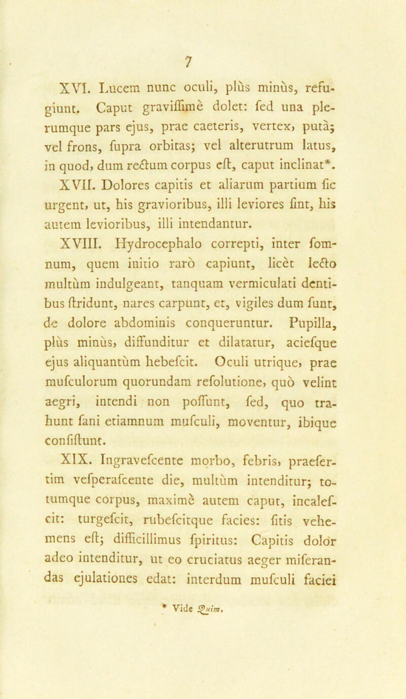 XVI. Lucem nunc oculi, plus minus, refu- giunt, Caput graviffnne dolet: fed una ple- rumque pars ejus, prae caeteris, vertex, puta; vel frons, fupra orbitas; vel alterutrum latus, in quod, dum reftum corpus ed, caput inclinat*. XVII. Dolores capitis et aliarum partium fic urgent, ut, his gravioribus, illi leviores fint, his autem levioribus, illi intendantur. XVIII. Hydrocephalo correpti, inter fom- num, quem initio raro capiunt, licet le<ffo multum indulgeant, tanquam vermiculati denti- bus dridunt, nares carpunt, et, vigiles dum funt, de dolore abdominis conqueruntur. Pupilla, plus minus, diffunditur et dilatatur, aciefque ejus aliquantum hebefcit. Oculi utrique, prae mufculorum quorundam refolutione, quo velint aegri, intendi non poffunt, fed, quo tra- hunt fani etiamnum mufculi, moventur, ibique confidunt. XIX. Ingravefcente morbo, febris, praefer- tim vefperafceute die, multum intenditur; to- tumque corpus, maxime autem caput, incalef- cit: turgefcit, rubefcitque facies: litis vehe- mens ed; difficillimus fpiritus: Capitis dolor adeo intenditur, ut eo cruciatus aeger miferan- das ejulationes edat: interdum mufculi faciei * Vide $>u!m.