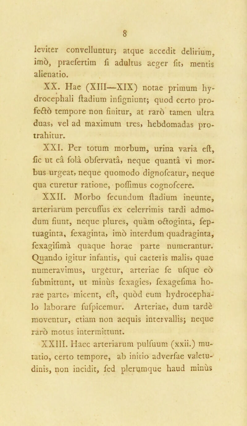 leviter convelluntur; atque accedit delirium, imo, praefertim li adultus aeger fit, mentis alienatio. XX. Hae (XIII—XIX) notae primum hy- drocephali fiadium infigniunt; quod certo pro- fe<fio tempore non finitur, at raro tamen ultra duas, vel ad maximum tres, hebdomadas pro- trahitur. XXI. Per totum morbum, urina varia eft, fic ut ea fola obfervata, neque quanta vi mor- bus urgeat, neque quomodo dignofcatur, neque qua curetur ratione, poflimus cognofcere. XXII. Morbo fecundum fiadium ineunte, arteriarum percuflus ex celerrimis tardi admo- dum fiunt, neque plures, quam o&oginta, fep- tuaginta, fexaginta, imo interdum quadraginta, fexagifima quaque horae parte numerantur. Quando igitur infantis, qui caeteris malis, quae numeravimus, urgetur, arteriae fe ufque eo fubmittunt, ut minus fexagies, fexagefima ho- rae parte, micent, efi, quod eum hydrocepha- lo laborare fufpicemur. Arteriae, dum tarde moventur, etiam non aequis intervallis; neque raro motus intermittunt. XXIII. Haec arteriarum pulfuum (xxii.) mu- tatio, certo tempore, ab initio adverfae valetu- dinis, non incidit, fed plerumque haud minus