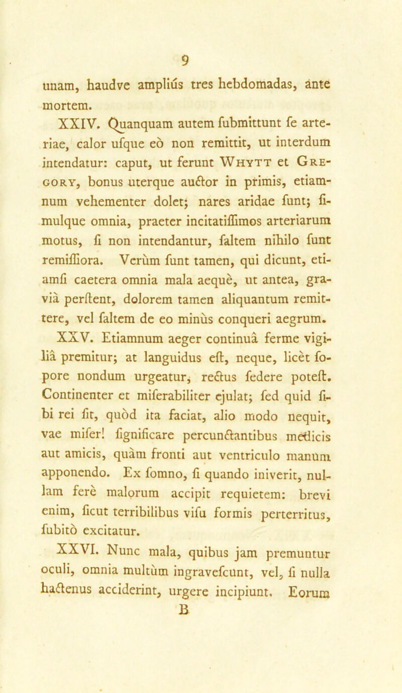 unam, haudve amplius tres hebdomadas, ante mortem. XXIV. Quanquam autem fubmittunt fe arte- riae, calor ufque eo non remittit, ut interdum intendatur: caput, ut ferunt Whytt et Gre- go ry, bonus uterque au&or in primis, etiam- num vehementer dolet; nares aridae funt; fi- mulque omnia, praeter incitatillimos arteriarum motus, fi non intendantur, faltem nihilo funt remiffiora. Verum funt tamen, qui dicunt, eti- amfi caetera omnia mala aeque, ut antea, gra- via perflent, dolorem tamen aliquantum remit- tere, vel faltem de eo miniis conqueri aegrum. XXV. Etiamnum aeger continua ferme vigi- lia premitur; at languidus eft, neque, licet fo- pore nondum urgeatur, re&us federe poteft. Continenter et miferabiliter ejulat; fed quid fi- bi rei fit, quod ita faciat, alio modo nequit, vae mifer! fignificare percun&antibus medicis aut amicis, quam fronti aut ventriculo manum apponendo. Ex fomno, fi quando iniverit, nul- lam fere malorum accipit requietem: brevi enim, ficut terribilibus vifu formis perterritus, fubito excitatur. XXVI. Nunc mala, quibus jam premuntur oculi, omnia multum ingravefcunt, vel, li nulla ha&enus acciderint, urgere incipiunt. Eorum B