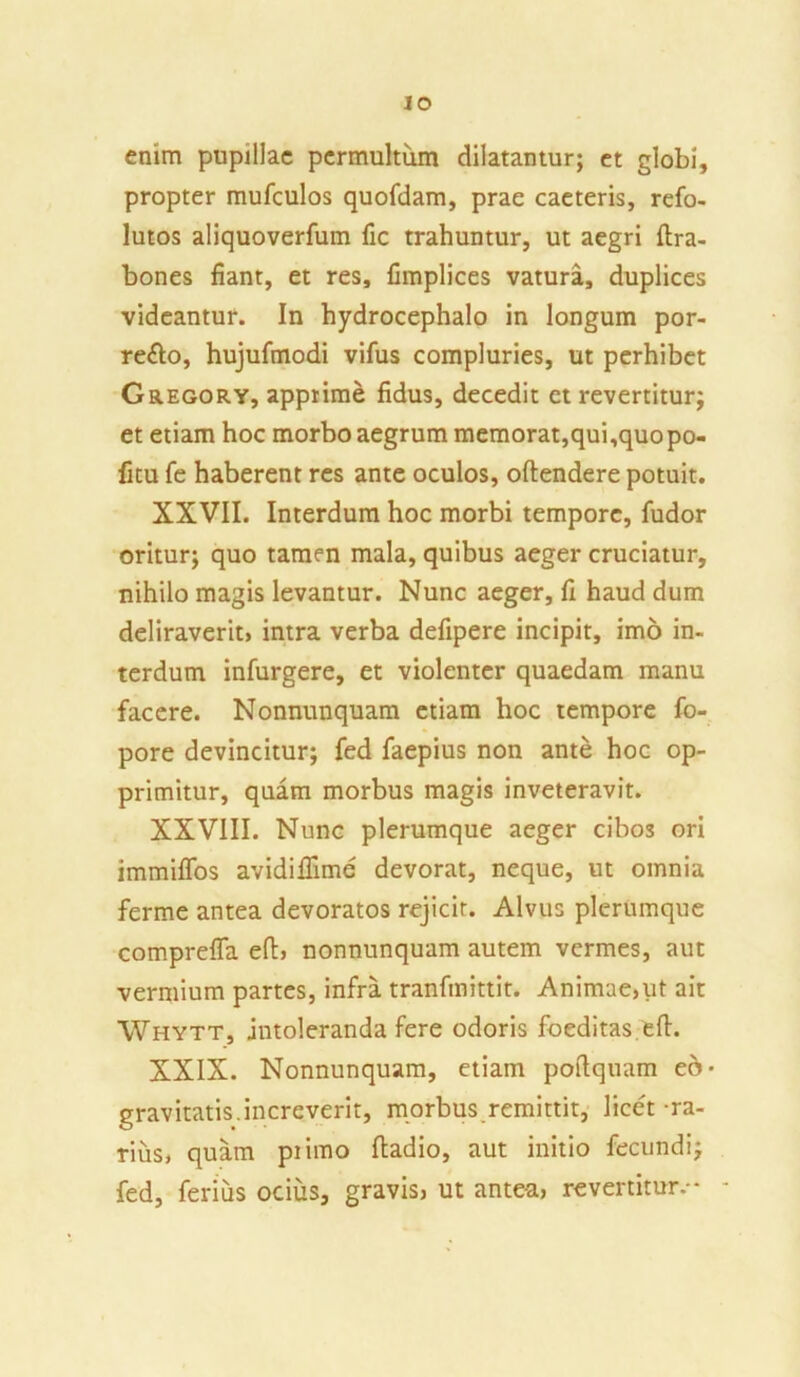 IO enim pupillae permultum dilatantur; et globi, propter mufculos quofdam, prae caeteris, refo- lutos aliquoverfum fic trahuntur, ut aegri ftra- bones fiant, et res, fimplices vatura, duplices videantur. In hydrocephalo in longum por- re&o, hujufmodi vifus compluries, ut perhibet Gregory, apprime fidus, decedit et revertitur; et etiam hoc morbo aegrum memorat,qui,quopo- fitu fe haberent res ante oculos, oftendere potuit. XXVII. Interdum hoc morbi tempore, fudor oritur; quo tamen mala, quibus aeger cruciatur, nihilo magis levantur. Nunc aeger, fi haud dum deliraverit* intra verba defipere incipit, imo in- terdum infurgere, et violenter quaedam manu facere. Nonnunquam etiam hoc tempore fo- pore devincitur; fed faepius non ante hoc op- primitur, quam morbus magis inveteravit. XXVIII. Nunc plerumque aeger cibos ori immiffos avidiffime devorat, neque, ut omnia ferme antea devoratos rejicit. Alvus plerumque comprefla eft, nonnunquam autem vermes, aut vermium partes, infra tranfmittit. Animae,ut ait Whytt, intoleranda fere odoris foeditas, eft. XXIX. Nonnunquam, etiam poftquam eo- gravitatis.increverit, morbus remittit, licet-ra- rius, quam piimo ftadio, aut initio fecundi; fed, ferius ocius, gravis* ut ante-a, revertitur.-
