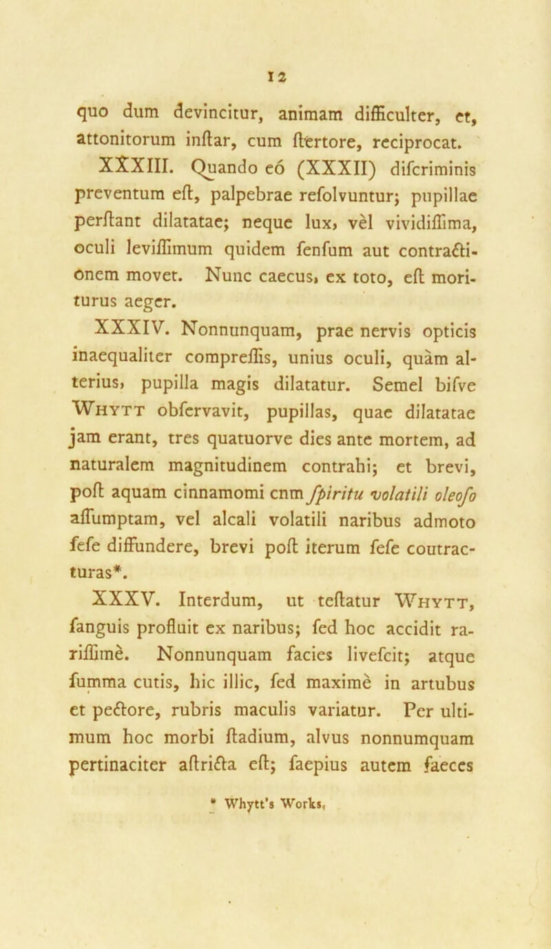 quo dum devincitur, animam difficulter, et, attonitorum inftar, cum ftertore, reciprocat. XXXIII. Quando eo (XXXII) diferiminis preventum eft, palpebrae refolvuntur; pupillae perflant dilatatae; neque lux> vel vividiffima, oculi leviffimum quidem fenfum aut contracti- onem movet. Nunc caecus, ex toto, eft mori- turus aeger. XXXIV. Nonnunquam, prae nervis opticis inaequaliter compreffis, unius oculi, quam al- terius, pupilla magis dilatatur. Semel bifve Whytt obfervavit, pupillas, quae dilatatae jam erant, tres quatuorve dies ante mortem, ad naturalem magnitudinem contrahi; et brevi, poft aquam cinnamomi cnm fpiritu volatili oleofo affumptam, vel alcali volatili naribus admoto fefe diffundere, brevi poft iterum fefe coutrac- turas*. XXXV. Interdum, ut teftatur Whytt, fanguis profluit ex naribus; fed hoc accidit ra- riffime. Nonnunquam facies livefeit; atque fumma cutis, hic illic, fed maxime in artubus et pedore, rubris maculis variatur. Per ulti- mum hoc morbi ftadium, alvus nonnumquam pertinaciter aftrifba eft; faepius autem faeces * Whytt's Works,