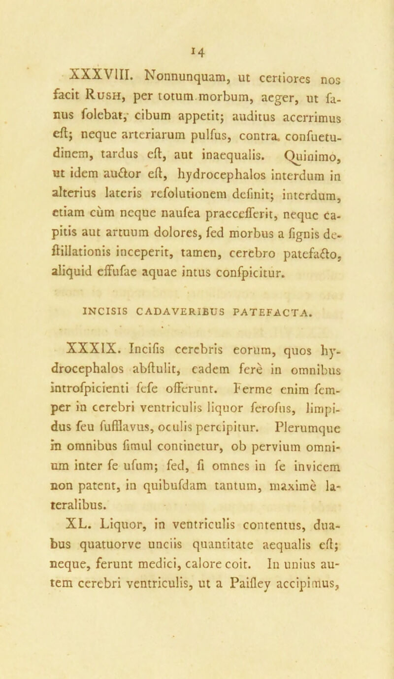XXXVIII. Nonnunquam, ut certiores nos facit Rush, per totum morbum, aeger, ut fa- nus folebat,- cibum appetit; auditus acerrimus efl; neque arteriarum pulfus, contra, confuetu- dinem, tardus efl, aut inaequalis. Quinimo, ut idem au&or efl, hydrocephalos interdum in alterius lateris refolutionem definit; interdum, etiam cum neque naufea praecellent, neque ca- pitis aut artuum dolores, fed morbus a fignis de- fiillationis inceperit, tamen, cerebro patcfa&o, aliquid effufae aquae intus confpicitur. INCISIS CADAVERIBUS PATEFACTA. XXXIX. Incifis cerebris eorum, quos hy- drocephalos abflulit, eadem fere in omnibus introfpicienti fefe offerunt, herme enim fem- per in cerebri ventriculis liquor ferofus, limpi- dus feu fufflavus, oculis percipitur. Plerumque in omnibus fimul continetur, ob pervium omni- um inter fe ufum; fed, fi omnes in fe invicem non patent, in quibufdam tantum, maxime la- teralibus. XL. Liquor, in ventriculis contentus, dua- bus quatuorve unciis quantitate aequalis efl; neque, ferunt medici, calore coit. In unius au- tem cerebri ventriculis, ut a Paifley accipimus.