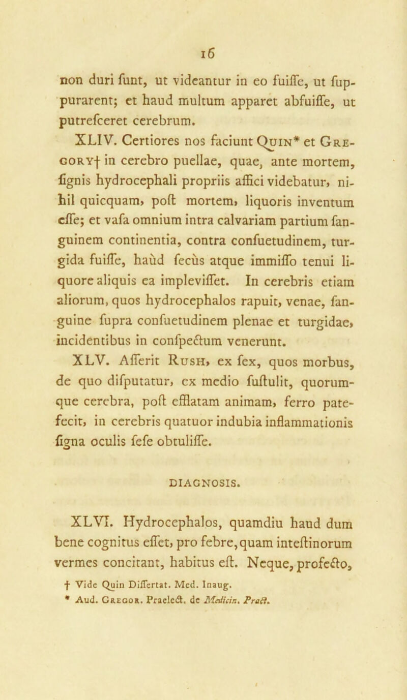 non duri funt, ut videantur in eo fuiffe, ut fup- purarent; et haud multum apparet abfuiffe, ut putrefceret cerebrum. XLIV. Certiores nos faciunt Quin* et Gre- GORYf in cerebro puellae, quae, ante mortem, lignis hydrocephali propriis affici videbatur» ni- hil quicquam, poft mortem, liquoris inventum cffe; et vafa omnium intra calvariam partium fan- guinem continentia, contra confuetudinem, tur- gida fuiffe, haud fecus atque immiffo tenui li- quore aliquis ea impleviffet. In cerebris etiam aliorum, quos hydrocephalos rapuit, venae, fan- guine fupra confuetudinem plenae et turgidae, incidentibus in confpettum venerunt. XLV. Afferit Rush, ex fex, quos morbus, de quo difputatur, ex medio fuftulit, quorum- que cerebra, pofl efflatam animam, ferro pate- fecit, in cerebris quatuor indubia inflammationis figna oculis fefe obtulifle. DIAGNOSIS. XLVI. Hydrocephalos, quamdiu haud dum bene cognitus eflet, pro febre,quam inteftinorum vermes concitant, habitus eft. Neque, profero, f Vide Quin Diflertat. Med. Inaug. * Aud. Gregor. Praelcdt. de Mcdicin. Prati.
