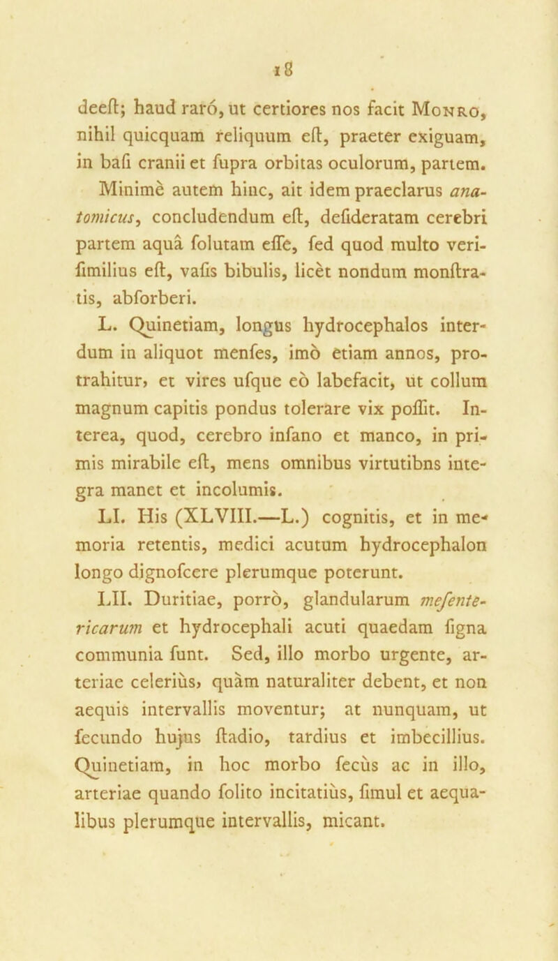 deeft; haud raro, ut certiores nos facit Monro, nihil quicquam reliquum eft, praeter exiguam, in bafi cranii et fupra orbitas oculorum, partem. Minime autem hinc, ait idem praeclarus ana- tomicus, concludendum eft, defideratam cerebri partem aqua folutam efle, fed quod multo veri- limilius eft, vafis bibulis, licet nondum monftra- tis, abforberi. L. Quinetiam, longus hydrocephalos inter- dum in aliquot menfes, imo etiam annos, pro- trahitur, et vires ufque eo labefacit, ut collum magnum capitis pondus tolerare vix poftit. In- terea, quod, cerebro infano et manco, in pri- mis mirabile eft, mens omnibus virtutibns inte- gra manet et incolumis. LI. His (XLVIII.—L.) cognitis, et in me- moria retentis, medici acutum hydrocephalon longo dignofcere plerumque poterunt. LII. Duritiae, porro, glandularum mefente- ricarum et hydrocephali acuti quaedam figna communia funt. Sed, illo morbo urgente, ar- teriae celerius, quam naturaliter debent, et non aequis intervallis moventur; at nunquam, ut fecundo hujus ftadio, tardius et imbecillius. Quinetiam, in hoc morbo fecus ac in illo, arteriae quando folito incitatius, fimul et aequa- libus plerumque intervallis, micant.