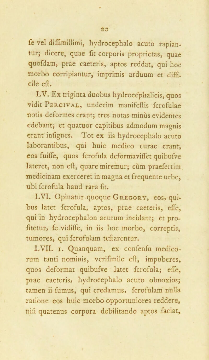fe vel diffimillimi, hydrocephalo acuto rapian- tur; dicere, quae fit corporis proprietas, quae quofdam, prae caeteris, aptos reddat, qui hoc morbo corripiantur, imprimis arduum et diffi- cile eft. LV. Ex triginta duobus hydrocephalicis, quos vidit Percival, undecim manifeftis fcrofulae notis deformes erant; tres notas minus evidentes edebant, et quatuor capitibus admodum magnis erant infignes. Tot ex iis hydrocephalo acuto laborantibus, qui huic medico curae erant, eos fuiffe, quos fcrofula deformaviffet quibufve lateret, non eft, quare miremur; cum praefertim medicinam exerceret in magna et frequente urbe, ubi fcrofula haud rara fit. LVI. Opinatur quoque Cregory, eos, qui- bus latet fcrofula, aptos, prae caeteris, effie, qui in hydrocephalon acutum incidant; et pro- fitetur, fe vidi fle, in iis hoc morbo, correptis, tumores, qui fcrofulam tefiarentur. LVII. i. Quanquam, ex confenfu medico- rum tanti nominis, verifimile efl, impuberes, quos deformat quibufve latet fcrofula; effe, prae caeteris, hydrocephalo acuto obnoxios; tamen ii fumus, qui credamus, fcrofulam nulla ratione eos huic morbo opportuniores reddere, nifi quatenus corpora debilitando aptos faciat.