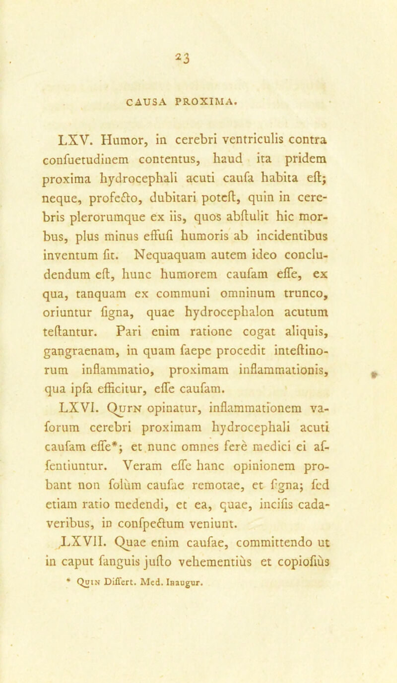 CAUSA PROXIMA. LXV. Humor, in cerebri ventriculis contra confuetudinem contentus, haud ita pridem proxima hydrocephali acuti caufa habita eftj neque, profe&o, dubitari potcft, quin in cere- bris plerorumque ex iis, quos abffulit hic mor- bus, plus minus effufi humoris ab incidentibus inventum fit. Nequaquam autem ideo conclu- dendum eft, hunc humorem caufam efle, ex qua, tanquam ex communi omninum trunco, oriuntur figna, quae hydrocephalon acutum teftantur. Pari enim ratione cogat aliquis, gangraenam, in quam faepe procedit inteftino- rum inflammatio, proximam inflammationis, qua ipfa efficitur, efle caufam. LXVI. QurN opinatur, inflammationem va- forum cerebri proximam hydrocephali acuti caufam efle*; et nunc omnes fere medici ei af- fentiuntur. Veram efle hanc opinionem pro- bant non folinn caufae remotae, et fgna; fed etiam ratio medendi, et ea, quae, incifis cada- veribus, in confpettum veniunt. LXVII. Quae enim caufae, committendo ut in caput fanguis juffo vehementius et copiofius * Differt. Med. Inaugur.