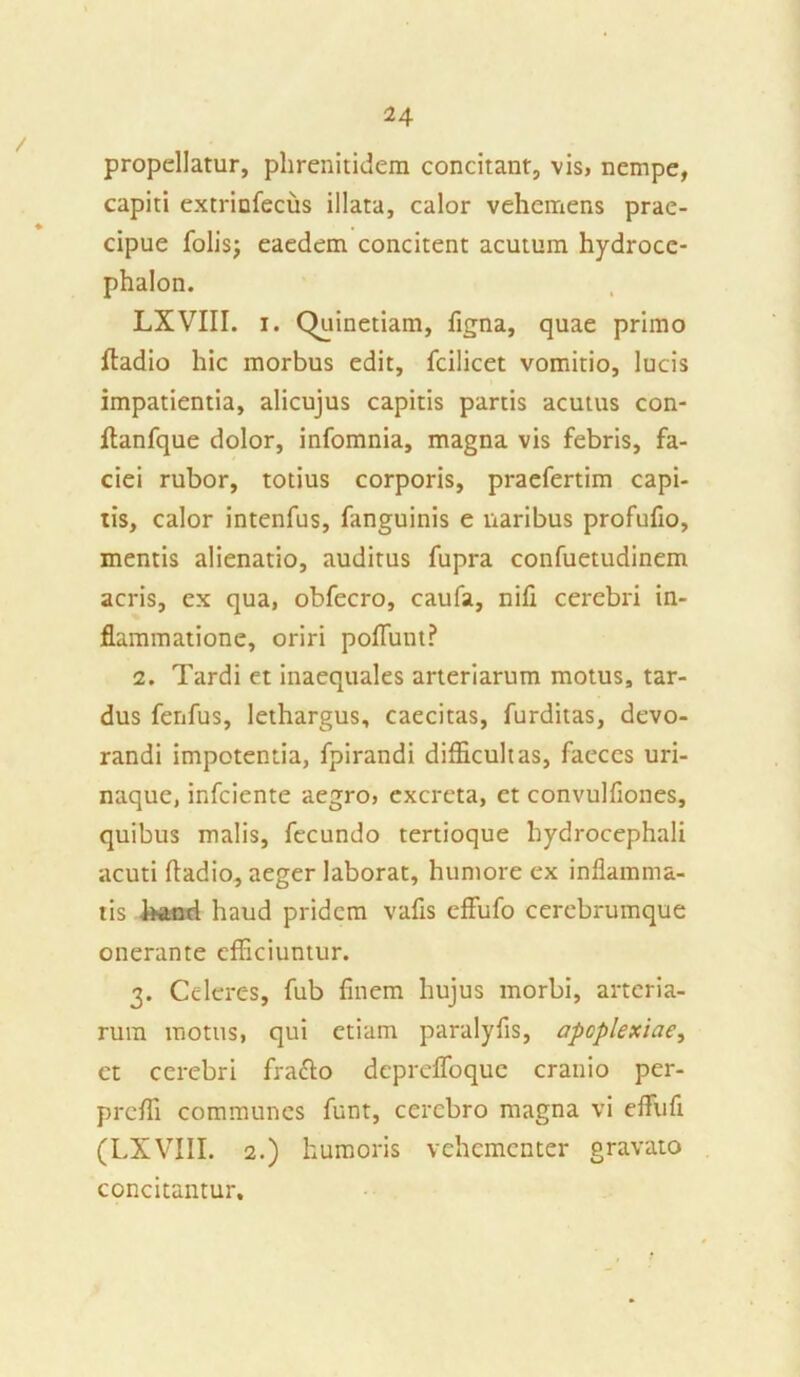 propellatur, phrenitidem concitant, vis, nempe, capiti extrinfecus illata, calor vehemens prae- cipue folis; eaedem concitent acutum hydroce- phalon. LXVIII. i. Quinetiam, figna, quae primo fladio hic morbus edit, fcilicet vomitio, lucis impatientia, alicujus capitis partis acutus con- flanfque dolor, infomnia, magna vis febris, fa- ciei rubor, totius corporis, praefertim capi- tis, calor intenfus, fanguinis e naribus profufio, mentis alienatio, auditus fupra confuetudinem acris, ex qua, obfecro, caufa, nili cerebri in- flammatione, oriri poflunt? 2. Tardi et inaequales arteriarum motus, tar- dus fenfus, lethargus, caecitas, furditas, devo- randi impotentia, fpirandi difficultas, faeces uri- naque, infciente aegro, excreta, et convulfiones, quibus malis, fecundo tertioque hydrocephali acuti fladio, aeger laborat, humore ex inflamma- tis l>and haud pridem vafls effufo cerebrumque onerante efficiuntur. 3. Celeres, fub finem hujus morbi, arteria- rum motus, qui etiam paralyfis, apoplexiae, et cerebri frafto depreffoque cranio per- prefli communes funt, cerebro magna vi efliifi (LXVIII. 2.) humoris vehementer gravato concitantur.