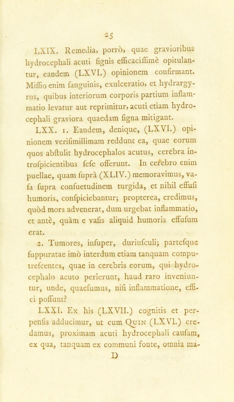 LXIX. Remedia, porro, quae gravioribus hydrocephali acuti lignis efficaciffime opitulan- tur, eandem (LXVI.) opinionem confirmant. Miffio enim fanguinis, exulceratio, et hydrargy- rus, c]uibus interiorum corporis partium inflam- matio levatur aut reprimitur, acuti etiam hydro- cephali graviora quaedam ligna mitigant. LXX. i. Eandem, denique, (LXVI.) opi- nionem verifimillimam reddunt ea, quae eorum quos abftulit hydrocephalos acutus, cerebra in- trofpicientibus fele offerunt. In cerebro enim puellae, quam lupra (XLIV.) memoravimus, va- fa fupra confuetudinem turgida, et nihil effufi humoris, confpiciebantur; propterea, credimus, quod mors advenerat, dum urgebat inflammatio, et ante, quam e vafis aliquid humoris effufum erat. 2. Tumores, infuper, duriufculi; partefque luppuratae imo interdum etiam tanquam compu- trefcentes, quae in cerebris eorum, qui hydro- cephalo acuto perierunt, haud raro inveniun- tur, unde, quaelumus, nili inflammatione, effi- ci poffunt? LXXI. Ex his (LXV1I.) cognitis et per- penfis adducimur, ut cum Quin (LXVI.) cre- damus, proximam acuti hydrocephali caufam, ex qua, tanquam ex communi fonte, omnia ma- D