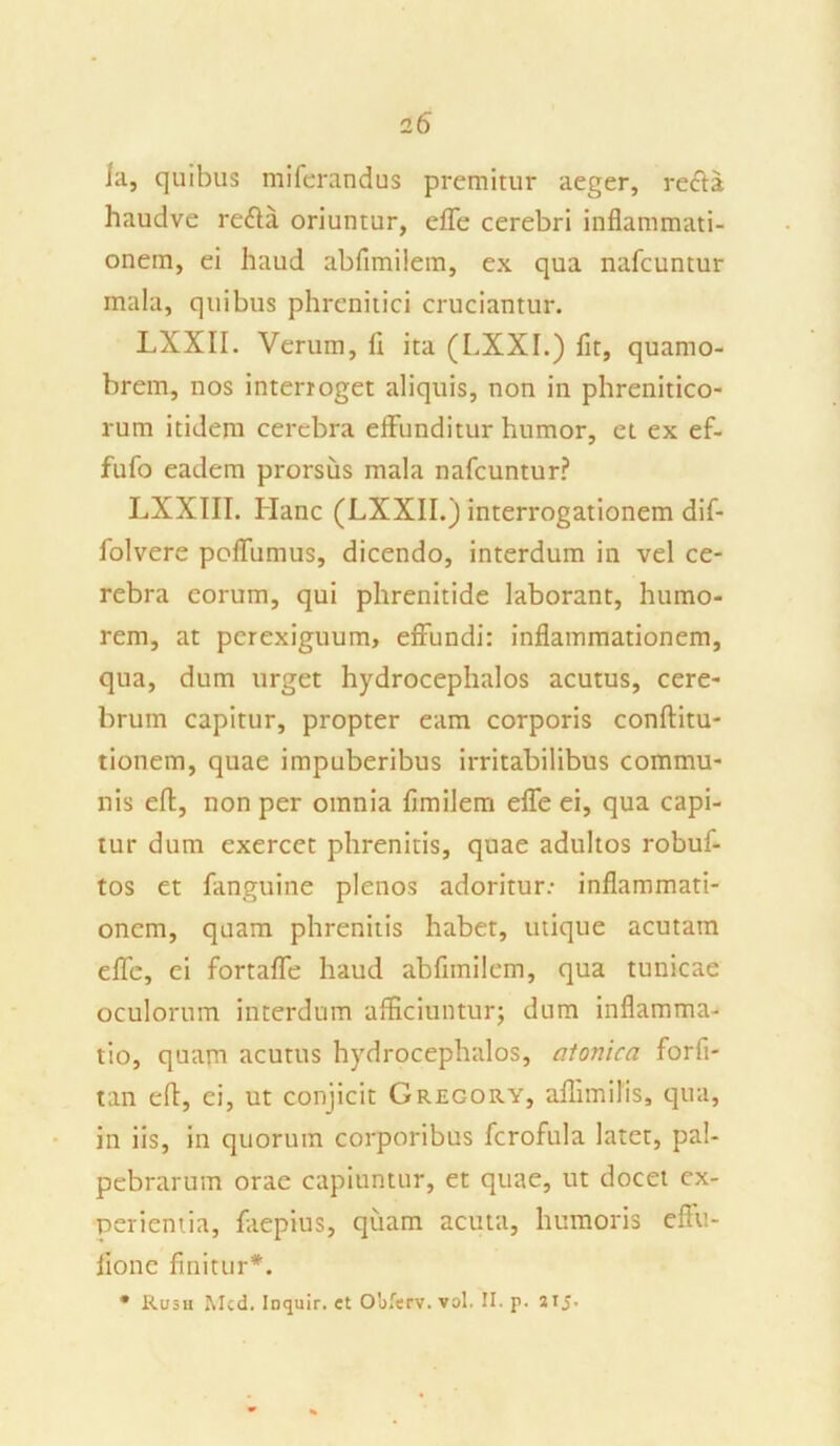 ]a, quibus miferandus premitur aeger, recta haudve reda oriuntur, effe cerebri inflammati- onem, ei haud abflmi!em, ex qua nafcuntur mala, quibus phrenitici cruciantur. LXXII. Verum, fl ita (LXXI.) fit, quamo- brem, nos interroget aliquis, non in phrenitico- rum itidem cerebra effunditur humor, et ex ef- fufo eadem prorsus mala nafcuntur? LXXIII. Hanc (LXXII.) interrogationem dif- folvere poffumus, dicendo, interdum in vel ce- rebra eorum, qui phrenitide laborant, humo- rem, at perexiguum, effundi: inflammationem, qua, dum urget hydrocephalos acutus, cere- brum capitur, propter eam corporis conftitu- tionem, quae impuberibus irritabilibus commu- nis eft, non per omnia fimilem effe ei, qua capi- tur dum exercet phrenitis, quae adultos robuf- tos et fanguine plenos adoritur: inflammati- onem, quam phrenitis habet, utique acutam effe, ei fortaffe haud abfimilem, qua tunicae oculorum interdum afficiuntur; dum inflamma- tio, quam acutus hydrocephalos, atonica forfi- tan efl, ei, ut conjicit Gregory, aflimilis, qua, in iis, in quorum corporibus fcrofula latet, pal- pebrarum orae capiuntur, et quae, ut docet ex- perientia, faepius, quam acuta, humoris effu- iione finitur*. * Rusii Mcd. Inquir. et Obferv. vol. II. p. 215.