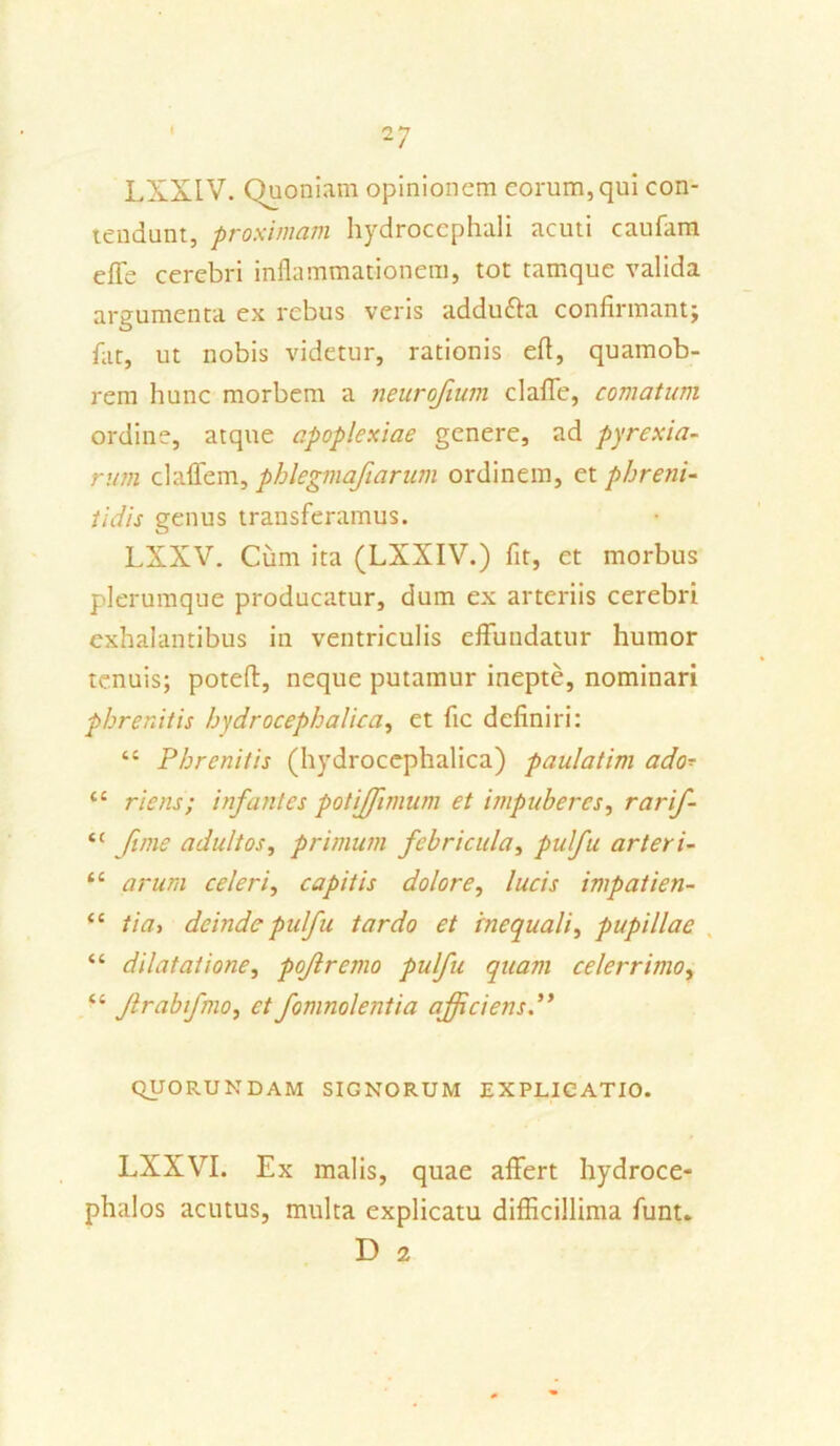 ~7 LXXIV. Quoniam opinionem eorum, qui con- tendunt, proximam hydrocephali acuti caufam e fle cerebri inflammationem, tot tamque valida argumenta ex rebus veris addu&a confirmant; fiit, ut nobis videtur, rationis efl, quamob- rem hunc morbem a neurojium claffe, comatum ordine, atque apoplexiae genere, ad pyrexia- rum claffem, phlegmafiarum ordinem, et phreni- tidis genus transferamus. LXXV. Cum ita (LXXIV.) fit, et morbus plerumque producatur, dum ex arteriis cerebri exhalantibus in ventriculis effundatur humor tenuis; potefi, neque putamur inepte, nominari phrenitis hydrocephalica, et fic definiri: “ Phrenitis (hydrocephalica) paulatim ado- ‘c riens; infantes potiffimum et impuberes, rarif- “ fime adultos, primum febricula, pulfu arteri- ti arum celeri, capitis dolore, lucis impatien- fC tia, deinde pulfu tardo et inequali, pupillae “ dilatatione, pofremo pulfu quam celerrimo, ‘e frabifmo, et fomnolentia afficiens.” QUORUNDAM SIGNORUM EXPLICATIO. LXXVI. Ex malis, quae affert hydroce- phalos acutus, multa explicatu difficillima funt. D 2