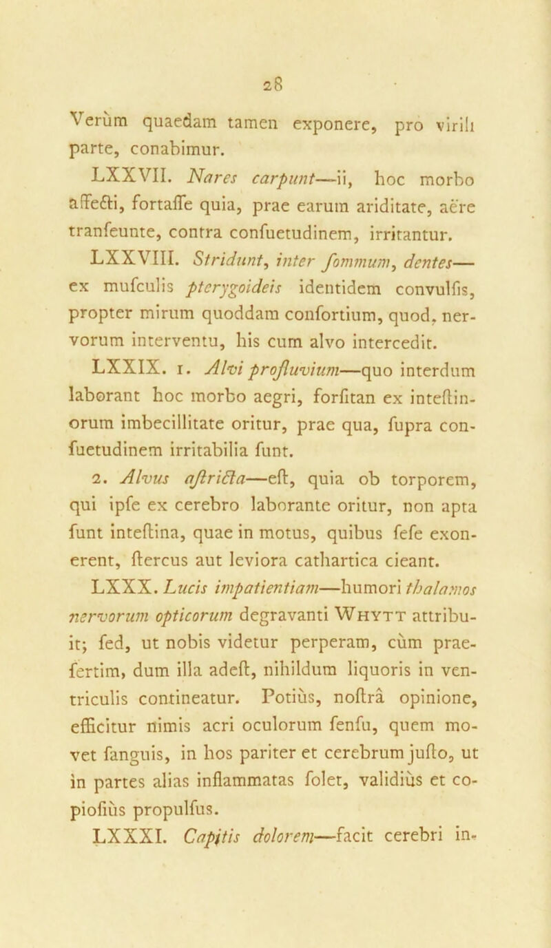 Verum quaedam tamen exponere, pro virili parte, conabimur. LXXVII. Nares carpunt—ii, hoc morbo aflefti, fortafle quia, prae earum ariditate, aere tranfeunte, contra confuetudinem, irritantur. LXXVIII. Stridunt, inter fomnium, dentes— ex mufculis pterygoideis identidem convulfls, propter mirum quoddam confortium, quod, ner- vorum interventu, his cum alvo intercedit. LXXIX. i. A hi profluvium—quo interdum laborant hoc morbo aegri, forfitan ex inteftin- orum imbecillitate oritur, prae qua, fupra con- fuetudinem irritabilia funt. 2. Alvus aflridla—eft, quia ob torporem, qui ipfe ex cerebro laborante oritur, non apta funt inteftina, quae in motus, quibus fefe exon- erent, ftercus aut leviora cathartica cieant. LXXX. Lucis impatientiam—humori thalamos nervorum opticorum degravanti Whytt attribu- it; fed, ut nobis videtur perperam, cum prae- fertim, dum illa adeft, nihildum liquoris in ven- triculis contineatur. Potius, noftra opinione, efficitur nimis acri oculorum fenfu, quem mo- vet fanguis, in hos pariter et cerebrum juflo, ut in partes alias inflammatas folet, validius et co- piolius propulfus. LXXXI. Capitis dolorem—facit cerebri in-