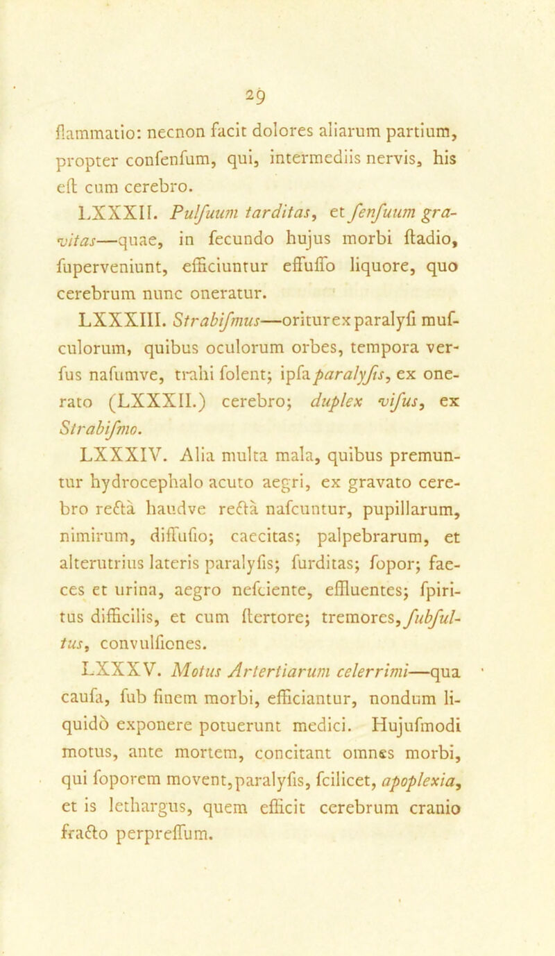 flammatio: necnon facit dolores aliarum partium, propter confenfum, qui, intermediis nervis, his eft cum cerebro. LXXXII. Pulfuum tarditas, et Jenfuum gra- vitas—quae, in fecundo hujus morbi ftadio, fuperveniunt, efficiuntur effuffo liquore, quo cerebrum nunc oneratur. LXXXIII. Strabi/mus—oriturexparalyfi muf- culorum, quibus oculorum orbes, tempora ver- fus nafumve, trahi folent; ipfaparalyjis, ex one- rato (LXXXII.) cerebro; duplex vi/us, ex Strabifmo. LXXXIV. Alia multa mala, quibus premun- tur hydrocephalo acuto aegri, ex gravato cere- bro refta haudve refla nafcuntur, pupillarum, nimirum, diffufio; caecitas; palpebrarum, et alterutrius lateris paralyfis; furditas; fopor; fae- ces et urina, aegro nefciente, effluentes; fpiri- tus difficilis, et cum flertore; tremores, fubful- tus, convulfiones. LXXXV. Motus Arterliarum celerrimi—qua caufa, fub finem morbi, efficiantur, nondum li- quido exponere potuerunt medici. Hujufmodi motus, ante mortem, concitant omnes morbi, qui foporem movent,paralyfis, fcilicet, apoplexia, et is lethargus, quem efficit cerebrum cranio fraflo perprelTum.