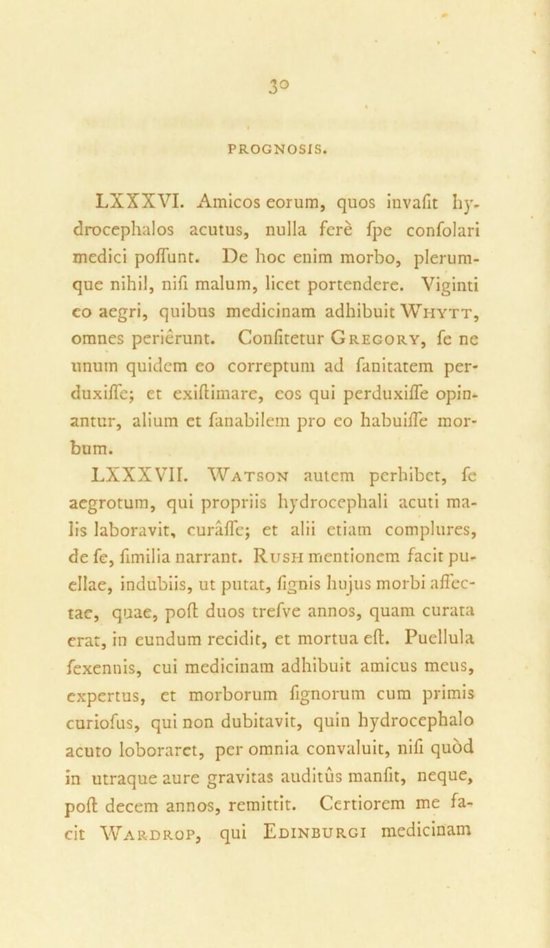 3° PROGNOSIS. LXXXVI. Amicos eorum, quos invafit hy, drocephalos acutus, nulla fere fpe confolari medici poffunt. De hoc enim morbo, plerum- que nihil, nifi malum, licet portendere. Viginti co aegri, quibus medicinam adhibuit Whytt, omnes perierunt. Confitetur Gregory, fe ne unum quidem eo correptum ad fanitatem per- duxiffe; et exifiimare, eos qui perduxifie opin- antur, alium et fanabilem pro eo habuifle mor- bum. LXXXVII. Watson autem perhibet, fe aegrotum, qui propriis hydrocephali acuti ma- lis laboravit, curaffe; et alii etiam complures, de fe, fimilia narrant. Rush mentionem facit pu- ellae, indubiis, ut putat, fignis hujus morbi affec- tae, quae, pofl duos trefve annos, quam curata erat, in eundum recidit, et mortua eft. Puellula fexennis, cui medicinam adhibuit amicus meus, expertus, et morborum fignorum cum primis curiofus, qui non dubitavit, quin hydrocephalo acuto loboraret, per omnia convaluit, nifi quod in utraque aure gravitas auditus manfit, neque, poft decem annos, remittit. Certiorem me fa- cit Wardrop, qui Edinburgi medicinam