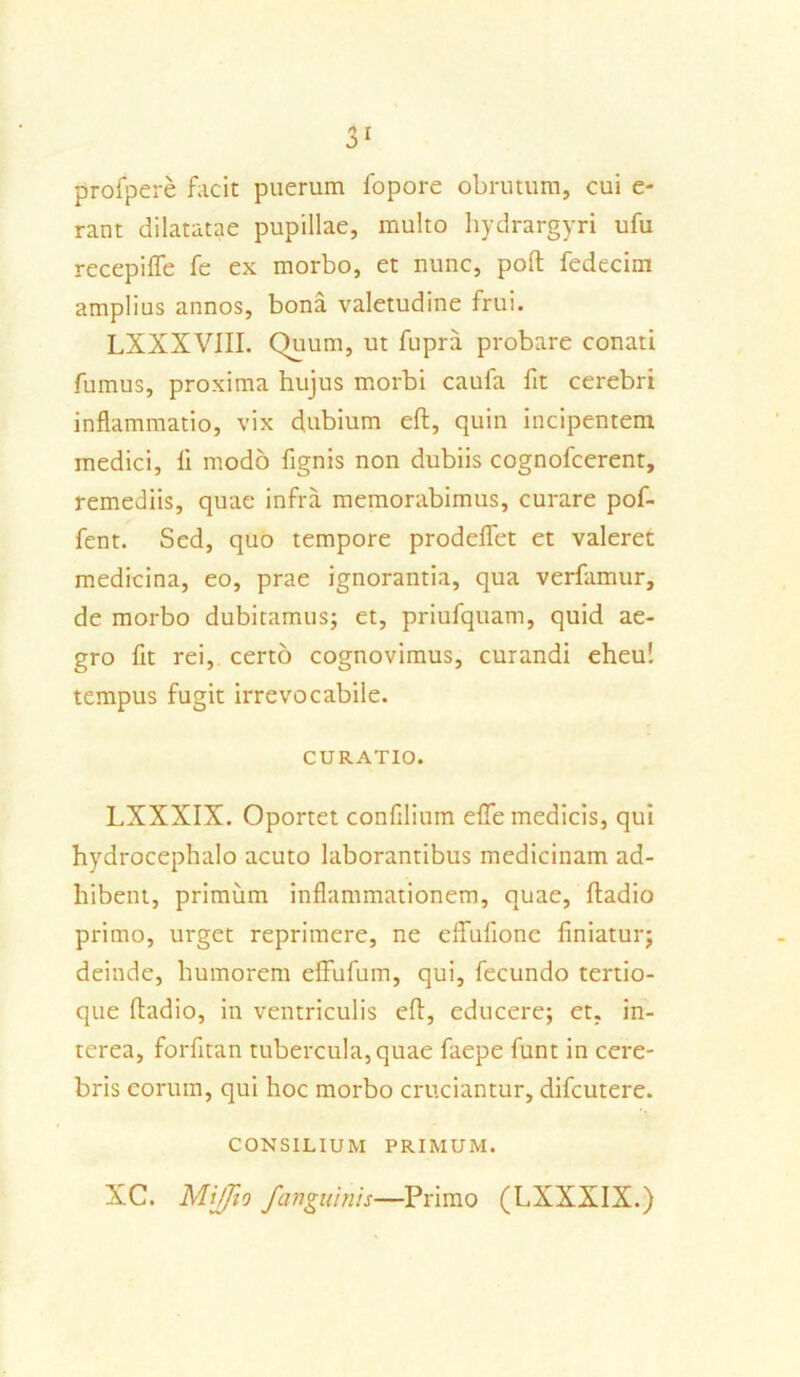 profpere facit puerum fopore obrutum, cui e- rant dilatatae pupillae, multo hydrargyri ufu recepiffe fe ex morbo, et nunc, poft fedecim amplius annos, bona valetudine frui. LXXXVIII. Quum, ut fupra probare conati fumus, proxima hujus morbi caufa fit cerebri inflammatio, vix dubium eft, quin incipentem medici, li modo fignis non dubiis cognofcerent, remediis, quae infra memorabimus, curare pof- fent. Sed, quo tempore prodelfet et valeret medicina, eo, prae ignorantia, qua verfamur, de morbo dubitamus; et, priufquam, quid ae- gro fit rei, certo cognovimus, curandi eheu! tempus fugit irrevocabile. CURATIO. LXXXIX. Oportet confilium effe medicis, qui hydrocephalo acuto laborantibus medicinam ad- hibent, primum inflammationem, quae, ftadio primo, urget reprimere, ne efFufione finiatur; deinde, humorem effufum, qui, fecundo tertio- que ftadio, in ventriculis eft, educere; et, in- terea, forfitan tubercula, quae faepe funt in cere- bris eorum, qui hoc morbo cruciantur, difcutere. CONSILIUM PRIMUM. XC. MiJJto /anguinis—Primo (LXXXIX.)