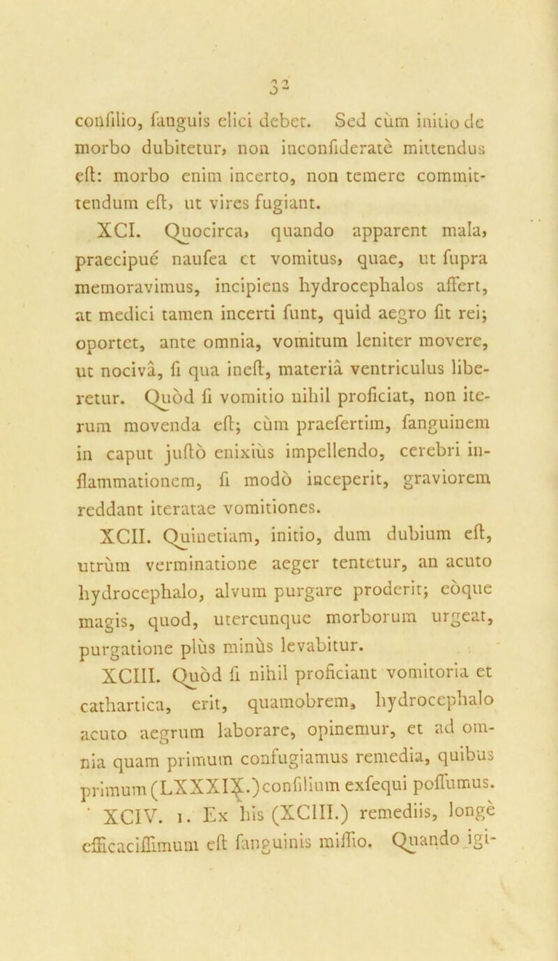 coilfilio, fanguis elici debet. Sed cum initio dc morbo dubitetur, non inconfideratc mittendus eft: morbo enim incerto, non temere commit- tendum eft, ut vires fugiant. XCI. Quocirca, quando apparent mala, praecipue naufea et vomitus, quae, ut fupra memoravimus, incipiens hydrocephalos affert, at medici tamen incerti funt, quid aegro fit rei; oportet, ante omnia, vomitum leniter movere, ut nociva, fi qua ineft, materia ventriculus libe- retur. Quod fi vomitio nihil proficiat, non ite- rum movenda eft; cum praefertim, fanguinem in caput jufto enixius impellendo, cerebri in- flammationem, fi modo inceperit, graviorem reddant iteratae vomitiones. XCII. Quiuetiam, initio, dum dubium eft, utrum verminatione aeger tentetur, an acuto hydrocephalo, alvum purgare proderit; coque magis, quod, utercunque morborum urgeat, purgatione plus minus levabitur. XCIII. Quod fi nihil proficiant vomitoria et cathartica, erit, quamobrem, hydrocephalo acuto aegrum laborare, opinemur, et ad om- nia quam primum confugiamus remedia, quibus primum (LXXXIX.Jconfilium exfequi poffumus. ' XC1V. i. Ex his (XCIII.) remediis, longe cflicaciflimum eft fanguinis miffto. Quando igi