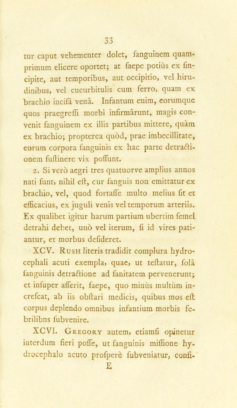 tur caput vehementer dolet, fanguinem quam- primum elicere oportet; at faepe potius ex fin- cipite, aut temporibus, aut occipitio, vel hiru- dinibus, vel cucurbitulis cum ferro* quam ex brachio incifa vena. Infantum enim, eorumque quos praegredi morbi infirmarunt, magis con- venit fanguinem ex illis partibus mittere, quam ex brachio; propterea quod, prae imbecillitate, eorum corpora fanguinis ex hac parte detra&i- onem fufiinere vix pofiunt. 2. Si vero aegri tres quatuorve amplius annos nati funt, nihil eft, cur fanguis non emittatur ex brachio, vel, quod fortafle multo melius fit et efficacius, ex juguli venis vel temporum arteriis. Ex qualibet igitur harum partium ubertim femel detrahi debet, uno vel iterum, fi id vires pati- antur, et morbus defideret. XCV. Rush literis tradidit complura hydro- cephali acuti exempla» quae, ut teflatur, fola fanguinis dctrattione ad fanitatem pervenerunt; et infuper afierit, faepe, quo minus multum in- crefcat, ab iis obftari medicis, quibus mos effc corpus deplendo omnibus infantium morbis fe- brilibns fubvenire. XCVI. Gregory autem, etiamfi opinetur interdum fieri polfe, ut fanguinis iniffione hy- drocephalo acuto profpere fubveniatur, confi- E