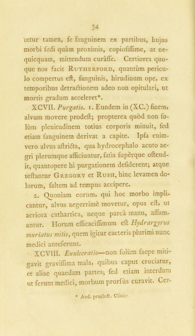 tetur tamen, fe fanguinem ex partibus, hujus morbi fcdi quam proximis, copiofiffime, at ne- quicquam, mittendum curaffe. Certiores quo- que nos facit Rutherford, quantum pericu- lo compertus eft, fanguinis, hirudinum ope, ex temporibus detraftionem adeo non opitulari, ut mortis gradum acceleret*. XCV1I. Purgatio, i. Eundem in (XC.) finem, alvum movere prodeft; propterea quod non fo- lum plenitudinem totius corporis minuit, fed etiam fanguinem derivat a capite. Ipfa enim- vero alvus aftri&a, qua hydrocephalo acuto ae- gri plerumque afficiuntur, fatis fuperque oftend- it, quantopere hi purgationem defiderent; atque teflantur Gregory et Rush, hinc levamen do- lorum, faltem ad tempus accipere. 2. Quoniam eorum» qui hoc morbo impli- cantur, alvus aegerrime movetur, opus eft» ut acriora cathartica, neque parca manu, affiim- antur. Horum elficaciffimum eft Hydrargyrus muriatus mitis, quem igitur caeteris plurimi nunc medici anteferunt. XCV1II. Exulceratio—non folum fiiepe miti- gavit graviffima mala» quibus caput cruciatur, et aliae quaedam partes; fed etiam interdum ut ferunt medici, morbum prorfus curavit. Cer- * Aud. praeleft. Chnic: