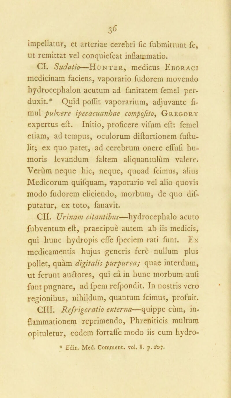 impellatur, et arteriae cerebri fic fubmittunt fe, ut remittat vel conquiefcat inflammatio. CI. Sudatio—Hunter, medicus Eboraci medicinam faciens, vaporario fudorem movendo hydrocephalon acutum ad fanitatcm femel per- duxit.* Quid poflit vaporarium, adjuvante fi- mul pulvere ipecacuanhae compofito, Gregory expertus eft. Initio, proficere vifum eft: femel etiam, ad tempus, oculorum diftortionem fuftu- lit; ex quo patet, ad cerebrum onere effufi hu- moris levandum faltem aliquantulum valc-rc. Verum neque hic, neque, quoad fcimus, alius Medicorum quifquam, vaporario vel alio quovis modo fudorem eliciendo, morbum, de quo dif- putatur, ex toto, fanavit. CII. Urinam citantibus—hydrocephalo acuto fubventum eft, praecipue autem ab iis medicis, qui hunc hydropis efle fpeciem rati funt. Ex medicamentis hujus generis fere nullum plus pollet, quam digitalis purpurea; quae interdum, ut ferunt auctores, qui ea in hunc morbum aufi funt pugnare, ad fpem refpondit. In nostris vero regionibus, nihildum, quantum fcimus, profuit. CIII. Refrigeratio externa—quippe cum, in- flammationem reprimendo. Phreniticis multum opituletur, eodem fortafle modo iis cum hydro- * Edin. Med. Comment. vol. 8. p. 1*07.