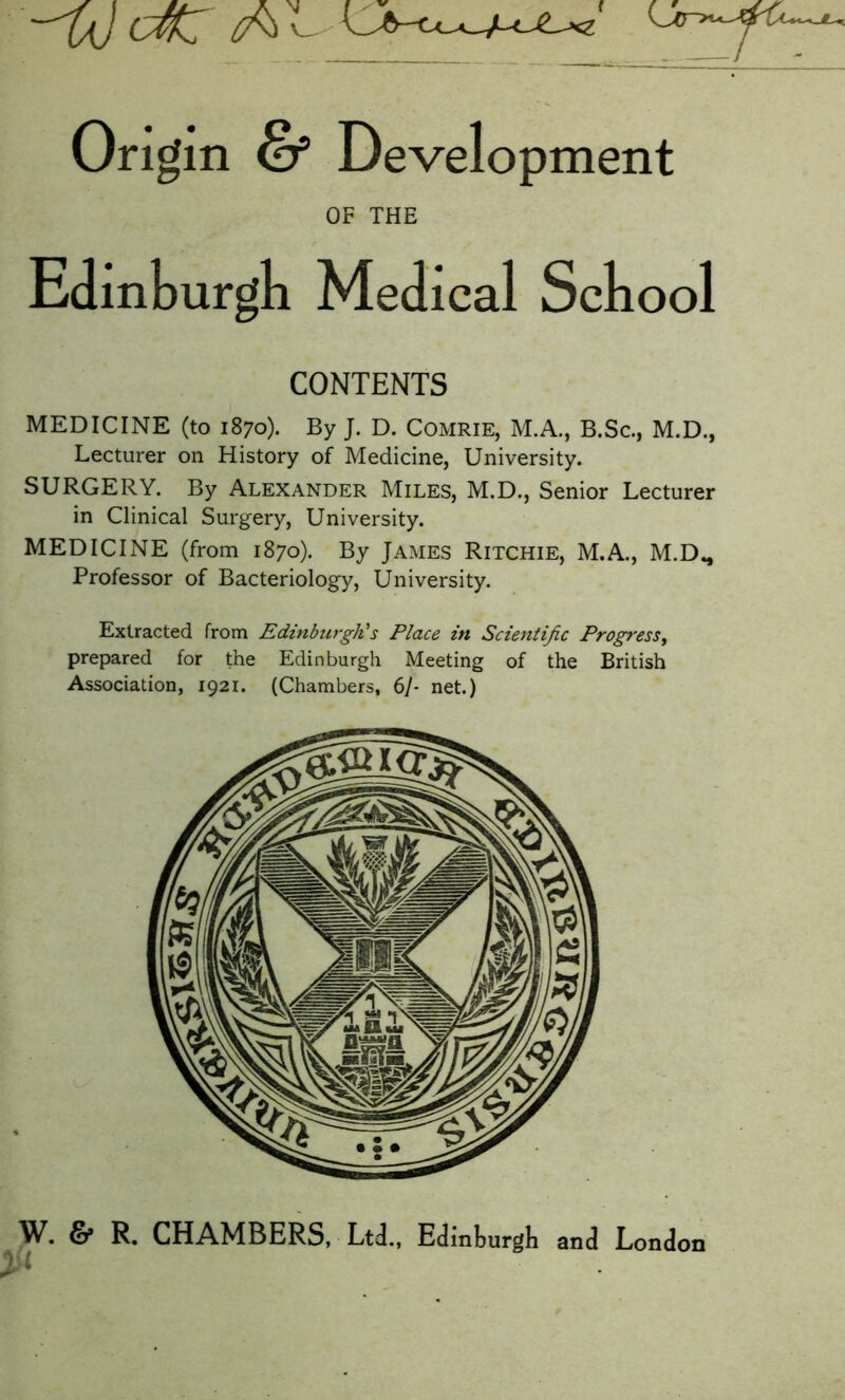 -^U) ctfZ A Origin & D evelopment OF THE Edinburgh Medical Sell ool CONTENTS MEDICINE (to 1870). By J. D. Comrie, M.A., B.Sc., M.D., Lecturer on History of Medicine, University. SURGERY. By Alexander Miles, M.D., Senior Lecturer in Clinical Surgery, University. MEDICINE (from 1870). By James Ritchie, M.A., M.D., Professor of Bacteriology, University. Extracted from Edinburgh's Place in Scientific Progress, prepared for the Edinburgh Meeting of the British Association, 1921. (Chambers, 6/- net.) W. & R. CHAMBERS, Ltd., Edinburgh and London 2 <