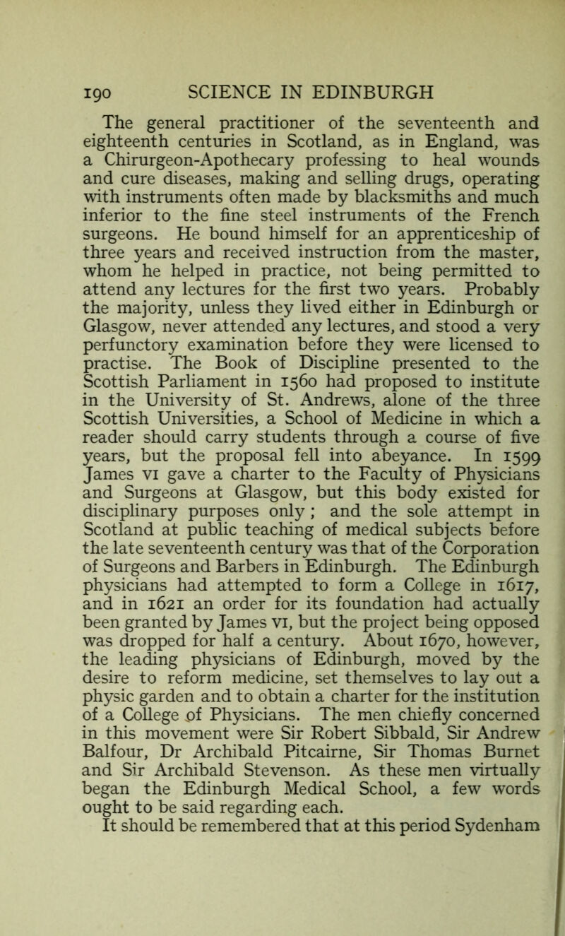 The general practitioner of the seventeenth and eighteenth centuries in Scotland, as in England, was a Chirurgeon-Apothecary professing to heal wounds and cure diseases, making and selling drugs, operating with instruments often made by blacksmiths and much inferior to the fine steel instruments of the French surgeons. He bound himself for an apprenticeship of three years and received instruction from the master, whom he helped in practice, not being permitted to attend any lectures for the first two years. Probably the majority, unless they lived either in Edinburgh or Glasgow, never attended any lectures, and stood a very perfunctory examination before they were licensed to practise. The Book of Discipline presented to the Scottish Parliament in 1560 had proposed to institute in the University of St. Andrews, alone of the three Scottish Universities, a School of Medicine in which a reader should carry students through a course of five years, but the proposal fell into abeyance. In 1599 James vi gave a charter to the Faculty of Physicians and Surgeons at Glasgow, but this body existed for disciplinary purposes only; and the sole attempt in Scotland at public teaching of medical subjects before the late seventeenth century was that of the Corporation of Surgeons and Barbers in Edinburgh. The Edinburgh physicians had attempted to form a College in 1617, and in 1621 an order for its foundation had actually been granted by James vi, but the project being opposed was dropped for half a century. About 1670, however, the leading physicians of Edinburgh, moved by the desire to reform medicine, set themselves to lay out a physic garden and to obtain a charter for the institution of a College of Physicians. The men chiefly concerned in this movement were Sir Robert Sibbald, Sir Andrew Balfour, Dr Archibald Pitcairne, Sir Thomas Burnet and Sir Archibald Stevenson. As these men virtually began the Edinburgh Medical School, a few words ought to be said regarding each. It should be remembered that at this period Sydenham