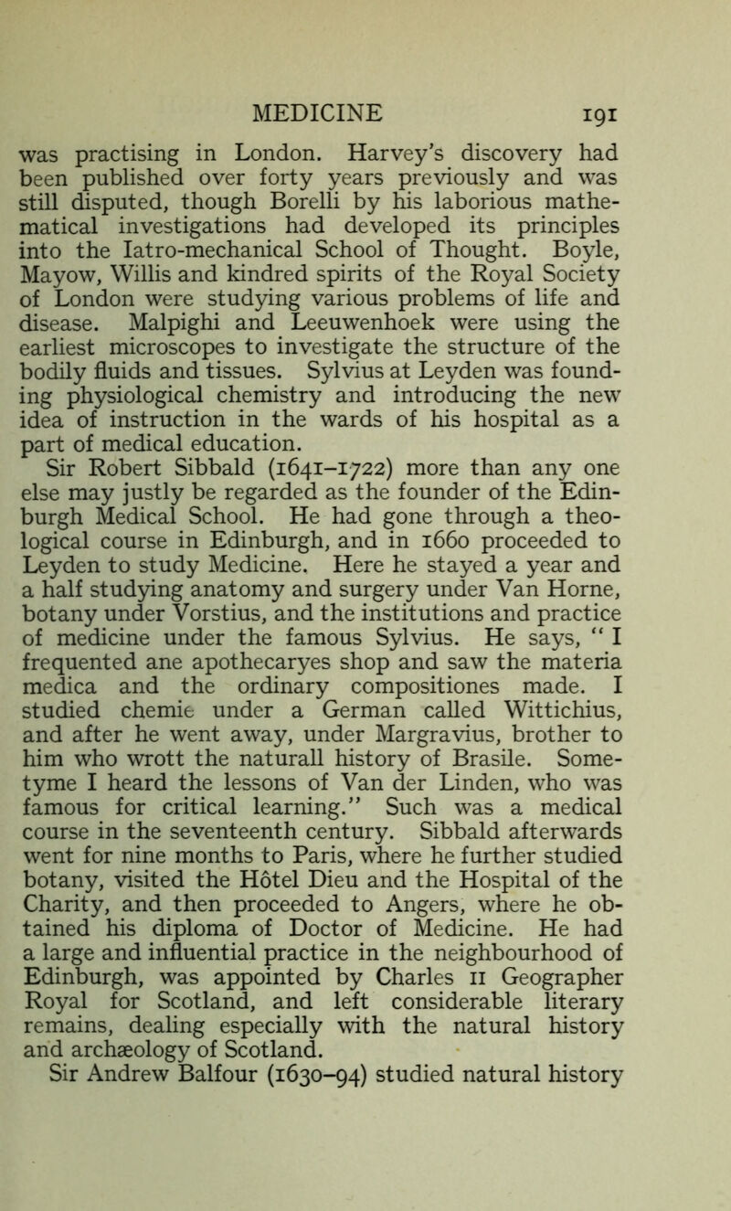 was practising in London. Harvey’s discovery had been published over forty years previously and was still disputed, though Borelli by his laborious mathe- matical investigations had developed its principles into the Iatro-mechanical School of Thought. Boyle, Mayow, Willis and kindred spirits of the Royal Society of London were studying various problems of life and disease. Malpighi and Leeuwenhoek were using the earliest microscopes to investigate the structure of the bodily fluids and tissues. Sylvius at Leyden was found- ing physiological chemistry and introducing the new idea of instruction in the wards of his hospital as a part of medical education. Sir Robert Sibbald (1641-1722) more than any one else may justly be regarded as the founder of the Edin- burgh Medical School. He had gone through a theo- logical course in Edinburgh, and in 1660 proceeded to Leyden to study Medicine. Here he stayed a year and a half studying anatomy and surgery under Van Horne, botany under Vorstius, and the institutions and practice of medicine under the famous Sylvius. He says, “ I frequented ane apothecaryes shop and saw the materia medica and the ordinary compositiones made. I studied chemie under a German called Wittichius, and after he went away, under Margravius, brother to him who wrott the naturall history of Brasile. Some- tyme I heard the lessons of Van der Linden, who was famous for critical learning.” Such was a medical course in the seventeenth century. Sibbald afterwards went for nine months to Paris, where he further studied botany, visited the Hotel Dieu and the Hospital of the Charity, and then proceeded to Angers, where he ob- tained his diploma of Doctor of Medicine. He had a large and influential practice in the neighbourhood of Edinburgh, was appointed by Charles 11 Geographer Royal for Scotland, and left considerable literary remains, dealing especially with the natural history and archaeology of Scotland. Sir Andrew Balfour (1630-94) studied natural history