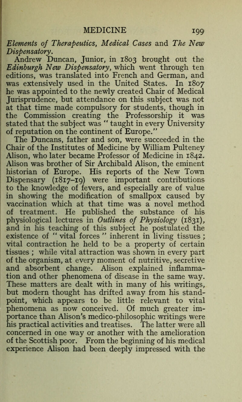 Elements of Therapeutics, Medical Cases and The New Dispensatory. Andrew Duncan, Junior, in 1803 brought out the Edinburgh New Dispensatory, which went through ten editions, was translated into French and German, and was extensively used in the United States. In 1807 he was appointed to the newly created Chair of Medical Jurisprudence, but attendance on this subject was not at that time made compulsory for students, though in the Commission creating the Professorship it was stated that the subject was “ taught in every University of reputation on the continent of Europe. The Duncans, father and son, were succeeded in the Chair of the Institutes of Medicine by William Pulteney Alison, who later became Professor of Medicine in 1842. Alison was brother of Sir Archibald Alison, the eminent historian of Europe. His reports of the New Town Dispensary (1817-19) were important contributions to the knowledge of fevers, and especially are of value in showing the modification of smallpox caused by vaccination which at that time was a novel method of treatment. He published the substance of his physiological lectures in Outlines of Physiology (1831), and in his teaching of this subject he postulated the existence of “ vital forces ” inherent in living tissues ; vital contraction he held to be a property of certain tissues ; while vital attraction was shown in every part of the organism, at every moment of nutritive, secretive and absorbent change. Alison explained inflamma- tion and other phenomena of disease in the same way. These matters are dealt with in many of his writings, but modern thought has drifted away from his stand- point, which appears to be little relevant to vital phenomena as now conceived. Of much greater im- portance than Alison's medico-philosophic writings were his practical activities and treatises. The latter were all concerned in one way or another with the amelioration of the Scottish poor. From the beginning of his medical experience Alison had been deeply impressed with the