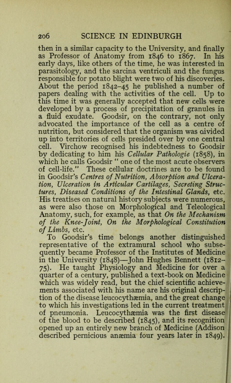 then in a similar capacity to the University, and finally as Professor of Anatomy from 1846 to 1867. In his early days, like others of the time, he was interested in parasitology, and the sarcina ventriculi and the fungus responsible for potato blight were two of his discoveries. About the period 1842-45 he published a number of papers dealing with the activities of the cell. Up to this time it was generally accepted that new cells were developed by a process of precipitation of granules in a fluid exudate. Goodsir, on the contrary, not only advocated the importance of the cell as a centre of nutrition, but considered that the organism was Divided up into territories of cells presided over by one central cell. Virchow recognised his indebtedness to Goodsir by dedicating to him his Cellular Pathologie (1858), in which he calls Goodsir “ one of the most acute observers of cell-life.” These cellular doctrines are to be found in Goodsir’s Centres of Nutrition, Absorption and Ulcera- tion, Ulceration in Articular Cartilages, Secreting Struc- tures, Diseased Conditions of the Intestinal Glands, etc. His treatises on natural history subjects were numerous, as were also those on Morphological and Teleological Anatomy, such, for example, as that On the Mechanism of the Knee-Joint, On the Morphological Constitution of Limbs, etc. To Goodsir’s time belongs another distinguished representative of the extramural school who subse- quently became Professor of the Institutes of Medicine in the University (1848)—John Hughes Bennett (1812- 75). He taught Physiology and Medicine for over a quarter of a century, published a text-book on Medicine which was widely read, but the chief scientific achieve- ments associated with his name are his original descrip- tion of the disease leucocythaemia, and the great change j to which his investigations led in the current treatment of pneumonia. Leucocythsemia was the first disease of the blood to be described (1845), and its recognition opened up an entirely new branch of Medicine (Addison described pernicious anaemia four years later in 1849).