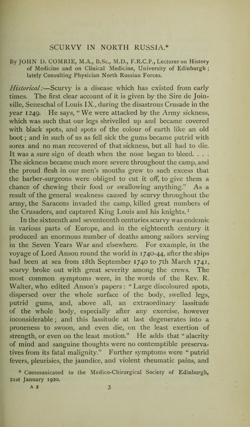 By JOHN D. COMRIE, M.A., B.Sc., M.D., F.R.C.P., Lecturer on History of Medicine and on Clinical Medicine, University of Edinburgh ; lately Consulting Physician North Russian Forces. Historical:—Scurvy is a disease which has existed from early times. The first clear account of it is given by the Sire de Join- ville, Seneschal of Louis IX., during the disastrous Crusade in the year 1249. He says, “ We were attacked by the Army sickness, which was such that our legs shrivelled up and became covered with black spots, and spots of the colour of earth like an old boot; and in such of us as fell sick the gums became putrid with sores and no man recovered of that sickness, but all had to die. It was a sure sign of death when the nose began to bleed. . . . The sickness became much more severe throughout the camp, and the proud flesh in our men’s mouths grew to such excess that the barber-surgeons were obliged to cut it off, to give them a chance of chewing their food or swallowing anything.” As a result of the general weakness caused by scurvy throughout the army, the Saracens invaded the camp, killed great numbers of the Crusaders, and captured King Louis and his knights.1 In the sixteenth and seventeenth centuries scurvy was endemic in various parts of Europe, and in the eighteenth century it produced an enormous number of deaths among sailors serving- in the Seven Years War and elsewhere. For example, in the voyage of Lord Anson round the world in 1740-44, after the ships had been at sea from 18th September 1740 to 7th March 1741, scurvy broke out with great severity among the crews. The most common symptoms were, in the words of the Rev. R. Walter, who edited Anson’s papers: “ Large discoloured spots, dispersed over the whole surface of the body, swelled legs, putrid gums, and, above all, an extraordinary lassitude of the whole body, especially after any exercise, however inconsiderable; and this lassitude at last degenerates into a proneness to swoon, and even die, on the least exertion of strength, or even on the least motion.” He adds that “ alacrity of mind and sanguine thoughts were no contemptible preserva- tives from its fatal malignity.” Further symptoms were “putrid fevers, pleurisies, the jaundice, and violent rheumatic pains, and * Communicated to the Medico-Chirurgical Society of Edinburgh, 21 st January 1920. A 2 3